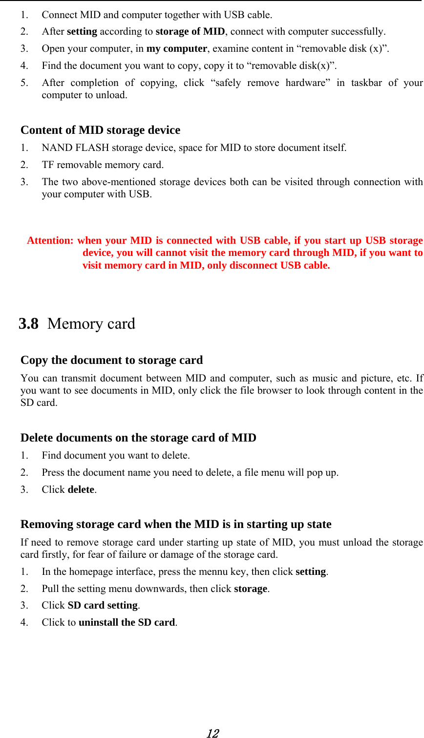            12 1. Connect MID and computer together with USB cable. 2. After setting according to storage of MID, connect with computer successfully. 3. Open your computer, in my computer, examine content in &ldquo;removable disk (x)&rdquo;. 4. Find the document you want to copy, copy it to &ldquo;removable disk(x)&rdquo;. 5. After completion of copying, click &ldquo;safely remove hardware&rdquo; in taskbar of your computer to unload.  Content of MID storage device 1. NAND FLASH storage device, space for MID to store document itself. 2. TF removable memory card. 3. The two above-mentioned storage devices both can be visited through connection with your computer with USB.   Attention: when your MID is connected with USB cable, if you start up USB storage device, you will cannot visit the memory card through MID, if you want to visit memory card in MID, only disconnect USB cable.  3.8 Memory card Copy the document to storage card You can transmit document between MID and computer, such as music and picture, etc. If you want to see documents in MID, only click the file browser to look through content in the SD card.  Delete documents on the storage card of MID 1. Find document you want to delete. 2. Press the document name you need to delete, a file menu will pop up. 3. Click delete.  Removing storage card when the MID is in starting up state If need to remove storage card under starting up state of MID, you must unload the storage card firstly, for fear of failure or damage of the storage card. 1. In the homepage interface, press the mennu key, then click setting. 2. Pull the setting menu downwards, then click storage. 3. Click SD card setting. 4. Click to uninstall the SD card. 