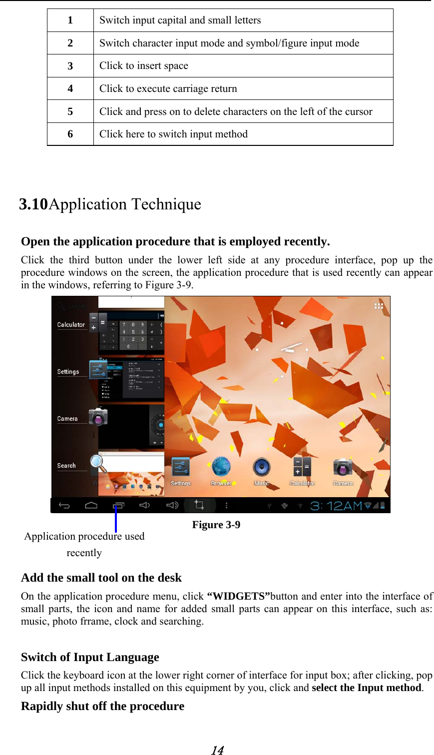            14 1  Switch input capital and small letters 2  Switch character input mode and symbol/figure input mode 3  Click to insert space 4  Click to execute carriage return   5  Click and press on to delete characters on the left of the cursor 6  Click here to switch input method  3.10 Application Technique Open the application procedure that is employed recently.   Click the third button under the lower left side at any procedure interface, pop up the procedure windows on the screen, the application procedure that is used recently can appear in the windows, referring to Figure 3-9.  Figure 3-9   Add the small tool on the desk   On the application procedure menu, click &ldquo;WIDGETS&rdquo;button and enter into the interface of small parts, the icon and name for added small parts can appear on this interface, such as: music, photo frrame, clock and searching.    Switch of Input Language   Click the keyboard icon at the lower right corner of interface for input box; after clicking, pop up all input methods installed on this equipment by you, click and select the Input method. Rapidly shut off the procedure Application procedure used recently 