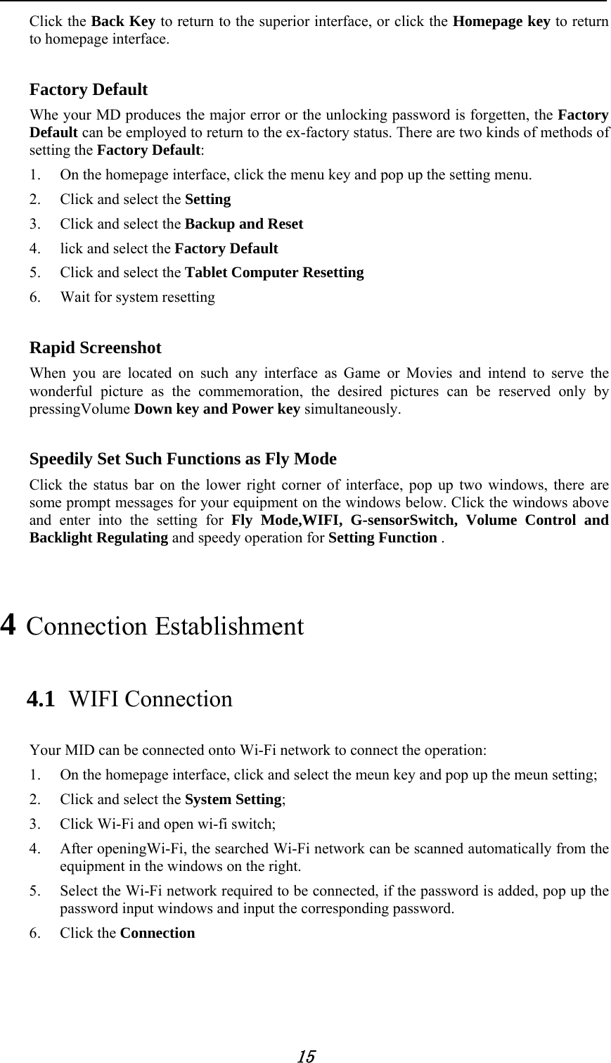            15 Click the Back Key to return to the superior interface, or click the Homepage key to return to homepage interface.    Factory Default   Whe your MD produces the major error or the unlocking password is forgetten, the Factory Default can be employed to return to the ex-factory status. There are two kinds of methods of setting the Factory Default: 1. On the homepage interface, click the menu key and pop up the setting menu. 2. Click and select the Setting  3. Click and select the Backup and Reset   4. lick and select the Factory Default  5. Click and select the Tablet Computer Resetting 6. Wait for system resetting    Rapid Screenshot   When you are located on such any interface as Game or Movies and intend to serve the wonderful picture as the commemoration, the desired pictures can be reserved only by pressingVolume Down key and Power key simultaneously.    Speedily Set Such Functions as Fly Mode Click the status bar on the lower right corner of interface, pop up two windows, there are some prompt messages for your equipment on the windows below. Click the windows above and enter into the setting for Fly Mode,WIFI, G-sensorSwitch, Volume Control and Backlight Regulating and speedy operation for Setting Function . 4 Connection Establishment   4.1 WIFI Connection   Your MID can be connected onto Wi-Fi network to connect the operation:   1. On the homepage interface, click and select the meun key and pop up the meun setting;   2. Click and select the System Setting;   3. Click Wi-Fi and open wi-fi switch;   4. After openingWi-Fi, the searched Wi-Fi network can be scanned automatically from the equipment in the windows on the right.   5. Select the Wi-Fi network required to be connected, if the password is added, pop up the password input windows and input the corresponding password. 6. Click the Connection    