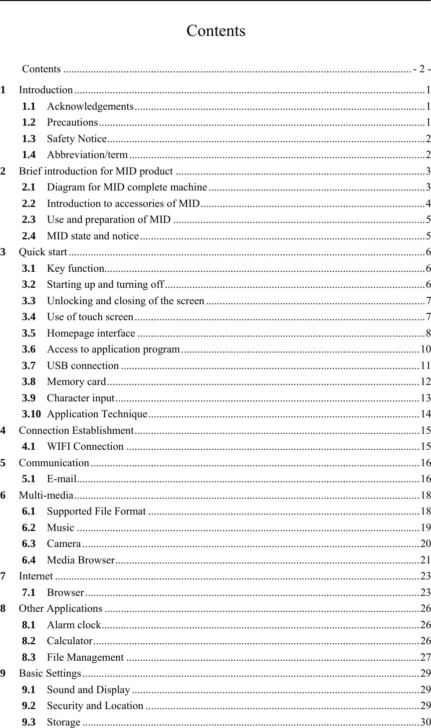           Contents  Contents ............................................................................................................................... - 2 -1Introduction ................................................................................................................................ 11.1Acknowledgements .......................................................................................................... 11.2Precautions ....................................................................................................................... 11.3Safety Notice .................................................................................................................... 21.4Abbreviation/term ............................................................................................................ 22Brief introduction for MID product ........................................................................................... 32.1Diagram for MID complete machine ............................................................................... 32.2Introduction to accessories of MID .................................................................................. 42.3Use and preparation of MID ............................................................................................ 52.4MID state and notice ........................................................................................................ 53Quick start .................................................................................................................................. 63.1Key function..................................................................................................................... 63.2Starting up and turning off ............................................................................................... 63.3Unlocking and closing of the screen ................................................................................ 73.4Use of touch screen .......................................................................................................... 73.5Homepage interface ......................................................................................................... 83.6Access to application program ....................................................................................... 103.7USB connection ............................................................................................................. 113.8Memory card .................................................................................................................. 123.9Character input ............................................................................................................... 133.10Application Technique ................................................................................................... 144Connection Establishment ........................................................................................................ 154.1WIFI Connection ........................................................................................................... 155Communication ........................................................................................................................ 165.1E-mail ............................................................................................................................. 166Multi-media .............................................................................................................................. 186.1Supported File Format ................................................................................................... 186.2Music ............................................................................................................................. 196.3Camera ........................................................................................................................... 206.4Media  Browser ............................................................................................................... 217Internet ..................................................................................................................................... 237.1Browser .......................................................................................................................... 238Other Applications ................................................................................................................... 268.1Alarm clock .................................................................................................................... 268.2Calculator ....................................................................................................................... 268.3File Management ........................................................................................................... 279Basic Settings ........................................................................................................................... 299.1Sound and Display ......................................................................................................... 299.2Security and Location .................................................................................................... 299.3Storage ........................................................................................................................... 30