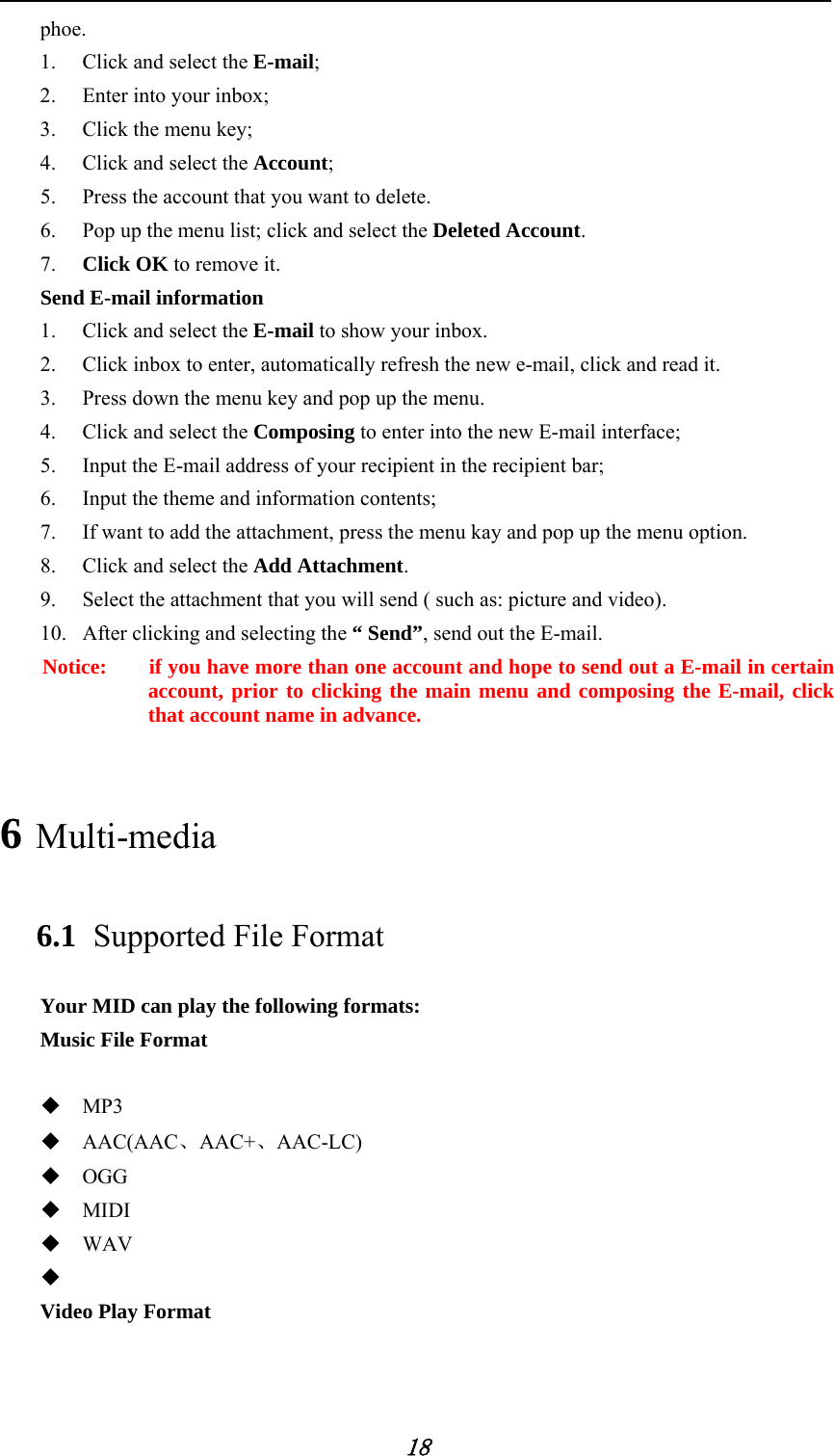            18 phoe.  1. Click and select the E-mail;   2. Enter into your inbox;   3. Click the menu key;   4. Click and select the Account;  5. Press the account that you want to delete.   6. Pop up the menu list; click and select the Deleted Account.  7. Click OK to remove it. Send E-mail information   1. Click and select the E-mail to show your inbox.   2. Click inbox to enter, automatically refresh the new e-mail, click and read it.     3. Press down the menu key and pop up the menu.   4. Click and select the Composing to enter into the new E-mail interface;   5. Input the E-mail address of your recipient in the recipient bar;   6. Input the theme and information contents;   7. If want to add the attachment, press the menu kay and pop up the menu option.   8. Click and select the Add Attachment.  9. Select the attachment that you will send ( such as: picture and video). 10. After clicking and selecting the &ldquo; Send&rdquo;, send out the E-mail.   Notice:    if you have more than one account and hope to send out a E-mail in certain account, prior to clicking the main menu and composing the E-mail, click that account name in advance. 6 Multi-media  6.1 Supported File Format   Your MID can play the following formats:   Music File Format     MP3  AAC(AAC、AAC+、AAC-LC)  OGG  MIDI  WAV   Video Play Format    