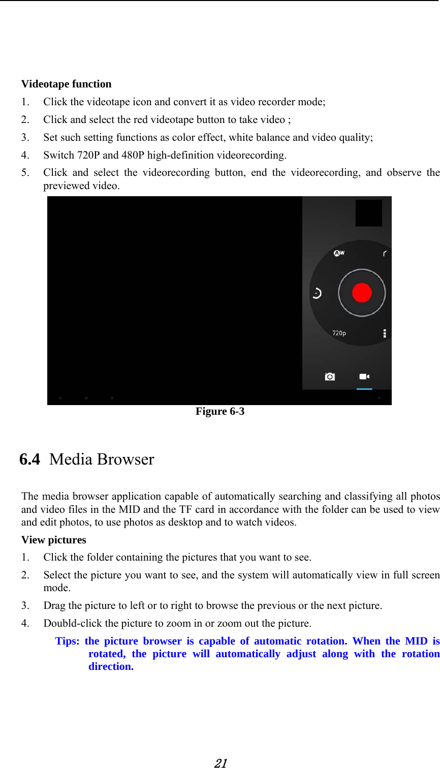            21      Videotape function 1. Click the videotape icon and convert it as video recorder mode;   2. Click and select the red videotape button to take video ;   3. Set such setting functions as color effect, white balance and video quality;   4. Switch 720P and 480P high-definition videorecording. 5. Click and select the videorecording button, end the videorecording, and observe the previewed video.    Figure 6-3 6.4 Media Browser The media browser application capable of automatically searching and classifying all photos and video files in the MID and the TF card in accordance with the folder can be used to view and edit photos, to use photos as desktop and to watch videos. View pictures 1. Click the folder containing the pictures that you want to see. 2. Select the picture you want to see, and the system will automatically view in full screen mode. 3. Drag the picture to left or to right to browse the previous or the next picture. 4. Doubld-click the picture to zoom in or zoom out the picture.         Tips: the picture browser is capable of automatic rotation. When the MID is rotated, the picture will automatically adjust along with the rotation direction. 