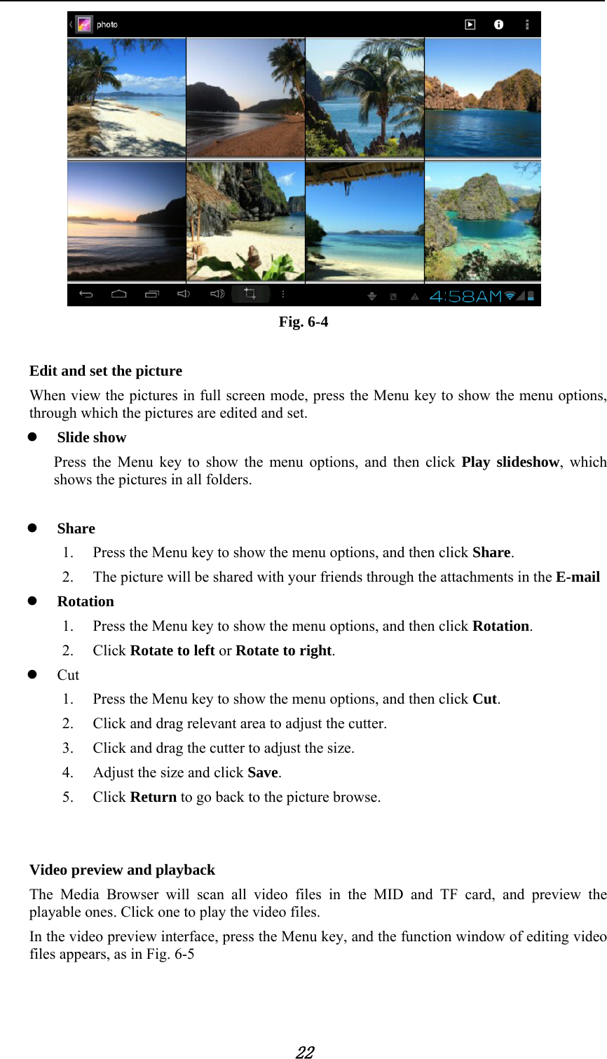            22  Fig. 6-4  Edit and set the picture When view the pictures in full screen mode, press the Menu key to show the menu options, through which the pictures are edited and set.  Slide show Press the Menu key to show the menu options, and then click Play slideshow, which shows the pictures in all folders.   Share 1. Press the Menu key to show the menu options, and then click Share. 2. The picture will be shared with your friends through the attachments in the E-mail    Rotation 1. Press the Menu key to show the menu options, and then click Rotation. 2. Click Rotate to left or Rotate to right.  Cut 1. Press the Menu key to show the menu options, and then click Cut. 2. Click and drag relevant area to adjust the cutter. 3. Click and drag the cutter to adjust the size. 4. Adjust the size and click Save. 5. Click Return to go back to the picture browse.   Video preview and playback The Media Browser will scan all video files in the MID and TF card, and preview the playable ones. Click one to play the video files. In the video preview interface, press the Menu key, and the function window of editing video files appears, as in Fig. 6-5 