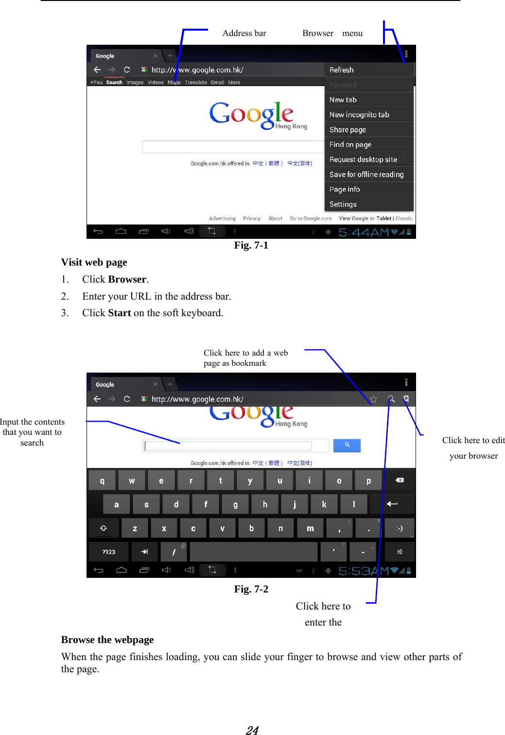            24     Fig. 7-1 Visit web page 1. Click Browser.  2. Enter your URL in the address bar. 3. Click Start on the soft keyboard.      Fig. 7-2         Browse the webpage When the page finishes loading, you can slide your finger to browse and view other parts of the page.  Browser  menu Address bar Click here to edit your browser Click here to add a web page as bookmark Click here to enter the Input the contents that you want to search 