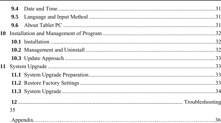           9.4Date and Time ................................................................................................................ 319.5Language and Input Method .......................................................................................... 319.6About Tablet PC ............................................................................................................ 3110Installation and Management of Program ................................................................................ 3210.1Installation ..................................................................................................................... 3210.2Management and Uninstall ............................................................................................ 3210.3Update Approach ........................................................................................................... 3311System Upgrade ....................................................................................................................... 3311.1System Upgrade Preparation .......................................................................................... 3311.2Restore Factory Settings ................................................................................................ 3311.3System Upgrade ............................................................................................................. 3412.....................................................................................................................Troubleshooting 35    Appendix&hellip;&hellip;&hellip;&hellip;&hellip;&hellip;&hellip;&hellip;&hellip;&hellip;&hellip;&hellip;&hellip;&hellip;&hellip;&hellip;&hellip;&hellip;&hellip;&hellip;&hellip;&hellip;&hellip;&hellip;&hellip;&hellip;&hellip;&hellip;&hellip;&hellip;&hellip;&hellip;..36   