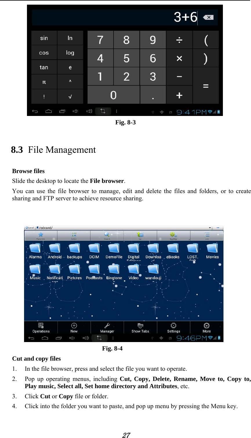            27  Fig. 8-3 8.3 File Management Browse files Slide the desktop to locate the File browser. You can use the file browser to manage, edit and delete the files and folders, or to create sharing and FTP server to achieve resource sharing.    Fig. 8-4 Cut and copy files 1. In the file browser, press and select the file you want to operate. 2. Pop up operating menus, including Cut, Copy, Delete, Rename, Move to, Copy to, Play music, Select all, Set home directory and Attributes, etc.   3. Click Cut or Copy file or folder.   4. Click into the folder you want to paste, and pop up menu by pressing the Menu key. 