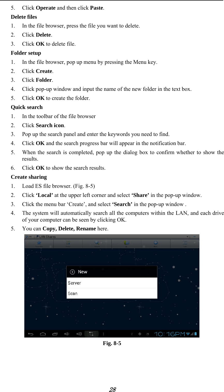            28 5. Click Operate and then click Paste.  Delete files 1. In the file browser, press the file you want to delete. 2. Click Delete.  3. Click OK to delete file. Folder setup 1. In the file browser, pop up menu by pressing the Menu key. 2. Click Create.  3. Click Folder.  4. Click pop-up window and input the name of the new folder in the text box. 5. Click OK to create the folder. Quick search 1. In the toolbar of the file browser 2. Click Search icon. 3. Pop up the search panel and enter the keywords you need to find. 4. Click OK and the search progress bar will appear in the notification bar. 5. When the search is completed, pop up the dialog box to confirm whether to show the results. 6. Click OK to show the search results. Create sharing 1. Load ES file browser. (Fig. 8-5) 2. Click &lsquo;Local&rsquo; at the upper left corner and select &lsquo;Share&rsquo; in the pop-up window. 3. Click the menu bar &lsquo;Create&rsquo;, and select &lsquo;Search&rsquo; in the pop-up window . 4. The system will automatically search all the computers within the LAN, and each drive of your computer can be seen by clicking OK. 5. You can Copy, Delete, Rename here.               Fig. 8-5   