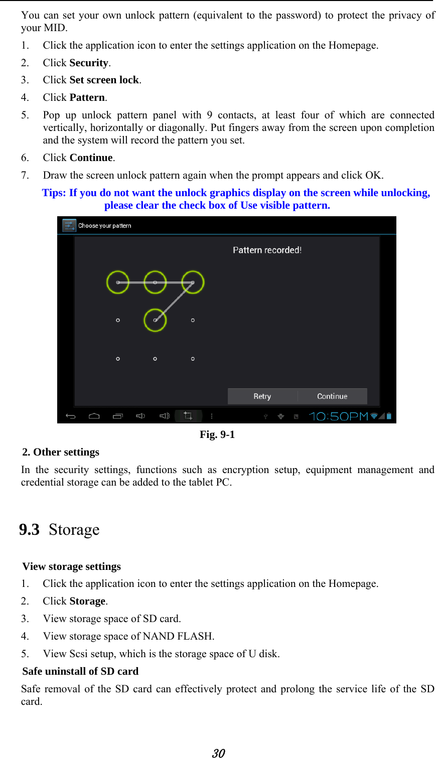            30 You can set your own unlock pattern (equivalent to the password) to protect the privacy of your MID. 1. Click the application icon to enter the settings application on the Homepage. 2. Click Security. 3. Click Set screen lock. 4. Click Pattern.  5. Pop up unlock pattern panel with 9 contacts, at least four of which are connected vertically, horizontally or diagonally. Put fingers away from the screen upon completion and the system will record the pattern you set. 6. Click Continue. 7. Draw the screen unlock pattern again when the prompt appears and click OK. Tips: If you do not want the unlock graphics display on the screen while unlocking, please clear the check box of Use visible pattern.  Fig. 9-1 2. Other settings In the security settings, functions such as encryption setup, equipment management and credential storage can be added to the tablet PC.   9.3 Storage View storage settings 1. Click the application icon to enter the settings application on the Homepage. 2. Click Storage. 3. View storage space of SD card. 4. View storage space of NAND FLASH. 5. View Scsi setup, which is the storage space of U disk. Safe uninstall of SD card Safe removal of the SD card can effectively protect and prolong the service life of the SD card. 