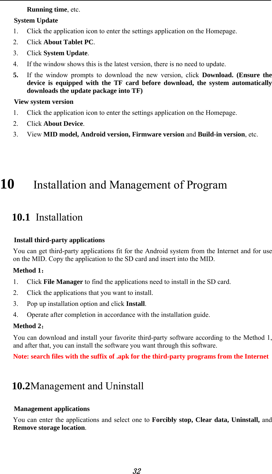            32 Running time, etc.     System Update 1. Click the application icon to enter the settings application on the Homepage. 2. Click About Tablet PC. 3. Click System Update. 4. If the window shows this is the latest version, there is no need to update. 5. If the window prompts to download the new version, click Download. (Ensure the device is equipped with the TF card before download, the system automatically downloads the update package into TF) View system version 1. Click the application icon to enter the settings application on the Homepage. 2. Click About Device. 3. View MID model, Android version, Firmware version and Build-in version, etc.  10   Installation and Management of Program 10.1  Installation Install third-party applications You can get third-party applications fit for the Android system from the Internet and for use on the MID. Copy the application to the SD card and insert into the MID. Method 1： 1. Click File Manager to find the applications need to install in the SD card. 2. Click the applications that you want to install. 3. Pop up installation option and click Install. 4. Operate after completion in accordance with the installation guide. Method 2： You can download and install your favorite third-party software according to the Method 1, and after that, you can install the software you want through this software.                 Note: search files with the suffix of .apk for the third-party programs from the Internet 10.2 Management and Uninstall Management applications You can enter the applications and select one to Forcibly stop, Clear data, Uninstall, and Remove storage location.  