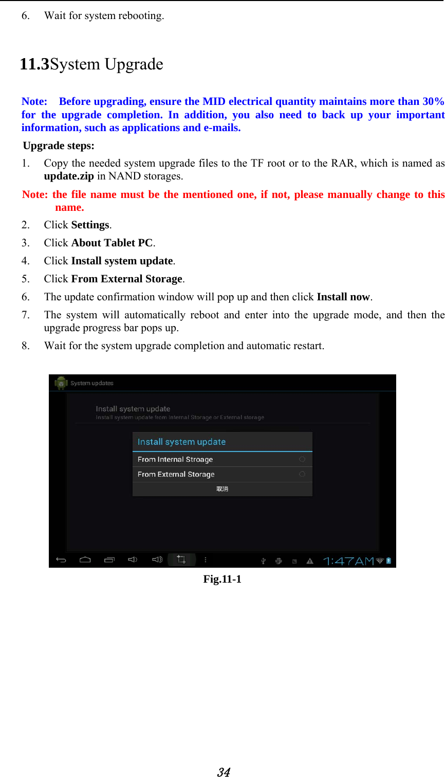           34 6. Wait for system rebooting. 11.3 System Upgrade Note:    Before upgrading, ensure the MID electrical quantity maintains more than 30% for the upgrade completion. In addition, you also need to back up your important information, such as applications and e-mails. Upgrade steps: 1. Copy the needed system upgrade files to the TF root or to the RAR, which is named as update.zip in NAND storages. Note: the file name must be the mentioned one, if not, please manually change to this name. 2. Click Settings. 3. Click About Tablet PC. 4. Click Install system update. 5. Click From External Storage. 6. The update confirmation window will pop up and then click Install now. 7. The system will automatically reboot and enter into the upgrade mode, and then the upgrade progress bar pops up. 8. Wait for the system upgrade completion and automatic restart.   Fig.11-1    