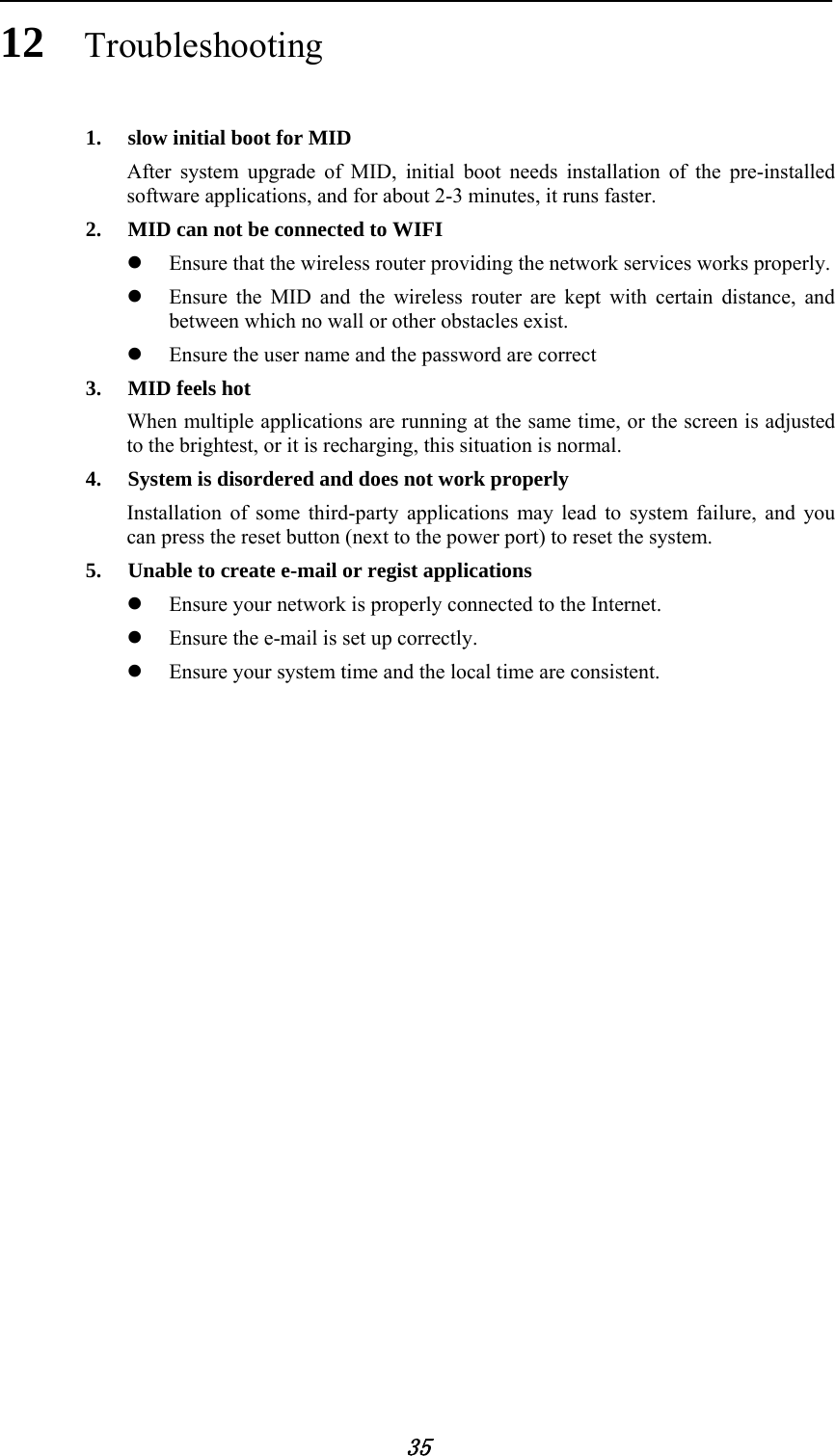            35 12 Troubleshooting 1. slow initial boot for MID After system upgrade of MID, initial boot needs installation of the pre-installed software applications, and for about 2-3 minutes, it runs faster. 2. MID can not be connected to WIFI  Ensure that the wireless router providing the network services works properly.  Ensure the MID and the wireless router are kept with certain distance, and between which no wall or other obstacles exist.  Ensure the user name and the password are correct 3. MID feels hot When multiple applications are running at the same time, or the screen is adjusted to the brightest, or it is recharging, this situation is normal. 4. System is disordered and does not work properly Installation of some third-party applications may lead to system failure, and you can press the reset button (next to the power port) to reset the system. 5. Unable to create e-mail or regist applications  Ensure your network is properly connected to the Internet.  Ensure the e-mail is set up correctly.  Ensure your system time and the local time are consistent.                     