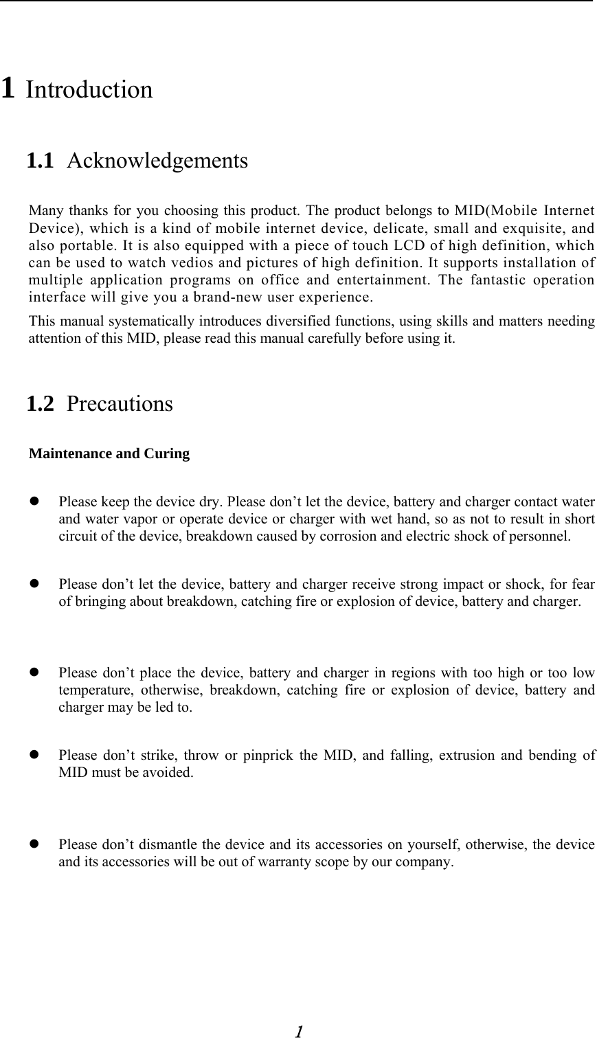            1 1 Introduction 1.1 Acknowledgements Many thanks for you choosing this product. The product belongs to MID(Mobile Internet Device), which is a kind of mobile internet device, delicate, small and exquisite, and also portable. It is also equipped with a piece of touch LCD of high definition, which can be used to watch vedios and pictures of high definition. It supports installation of multiple application programs on office and entertainment. The fantastic operation interface will give you a brand-new user experience. This manual systematically introduces diversified functions, using skills and matters needing attention of this MID, please read this manual carefully before using it. 1.2 Precautions Maintenance and Curing   Please keep the device dry. Please don&rsquo;t let the device, battery and charger contact water and water vapor or operate device or charger with wet hand, so as not to result in short circuit of the device, breakdown caused by corrosion and electric shock of personnel.     Please don&rsquo;t let the device, battery and charger receive strong impact or shock, for fear of bringing about breakdown, catching fire or explosion of device, battery and charger.    Please don&rsquo;t place the device, battery and charger in regions with too high or too low temperature, otherwise, breakdown, catching fire or explosion of device, battery and charger may be led to.   Please don&rsquo;t strike, throw or pinprick the MID, and falling, extrusion and bending of MID must be avoided.    Please don&rsquo;t dismantle the device and its accessories on yourself, otherwise, the device and its accessories will be out of warranty scope by our company. 