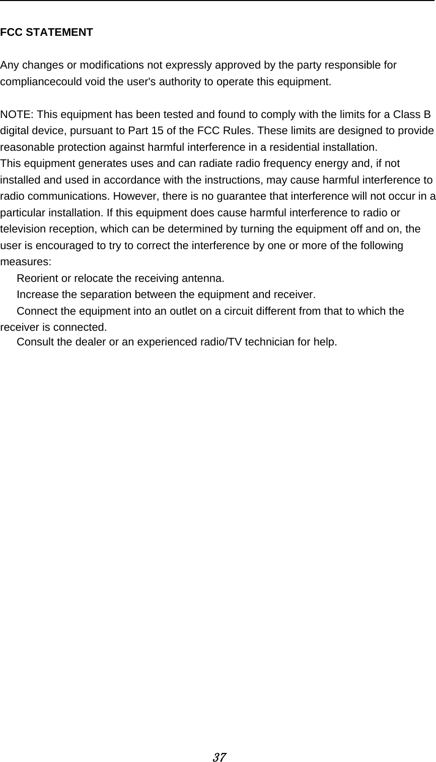            37  FCC STATEMENT  Any changes or modifications not expressly approved by the party responsible for compliancecould void the user's authority to operate this equipment.  NOTE: This equipment has been tested and found to comply with the limits for a Class B digital device, pursuant to Part 15 of the FCC Rules. These limits are designed to provide reasonable protection against harmful interference in a residential installation. This equipment generates uses and can radiate radio frequency energy and, if not installed and used in accordance with the instructions, may cause harmful interference to radio communications. However, there is no guarantee that interference will not occur in a particular installation. If this equipment does cause harmful interference to radio or television reception, which can be determined by turning the equipment off and on, the user is encouraged to try to correct the interference by one or more of the following measures:    Reorient or relocate the receiving antenna.    Increase the separation between the equipment and receiver.    Connect the equipment into an outlet on a circuit different from that to which the receiver is connected. Consult the dealer or an experienced radio/TV technician for help. 