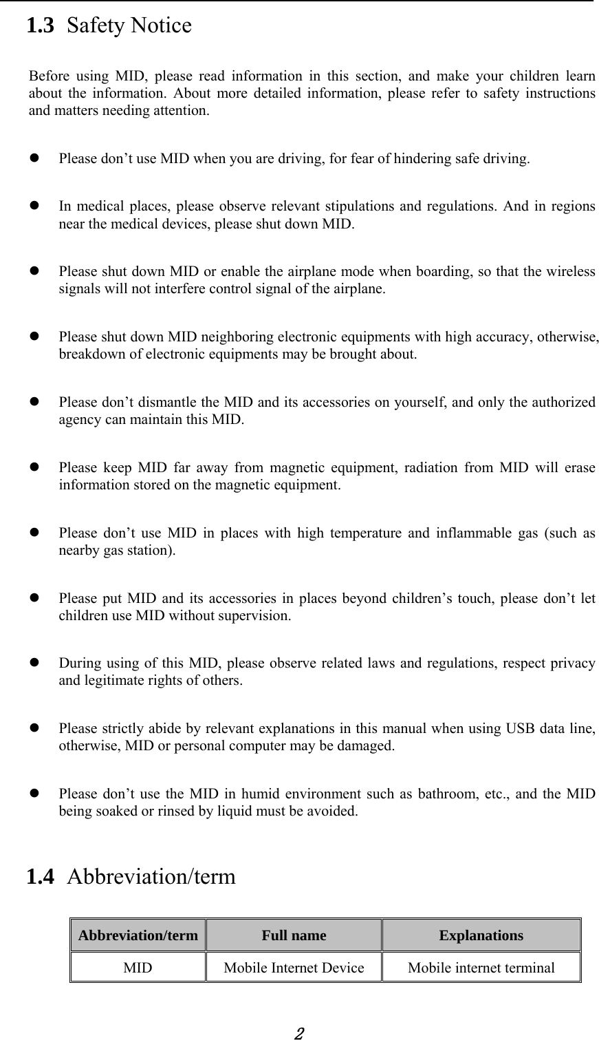            2 1.3 Safety Notice Before using MID, please read information in this section, and make your children learn about the information. About more detailed information, please refer to safety instructions and matters needing attention.            Please don&rsquo;t use MID when you are driving, for fear of hindering safe driving.   In medical places, please observe relevant stipulations and regulations. And in regions near the medical devices, please shut down MID.   Please shut down MID or enable the airplane mode when boarding, so that the wireless signals will not interfere control signal of the airplane.     Please shut down MID neighboring electronic equipments with high accuracy, otherwise, breakdown of electronic equipments may be brought about.   Please don&rsquo;t dismantle the MID and its accessories on yourself, and only the authorized agency can maintain this MID.     Please keep MID far away from magnetic equipment, radiation from MID will erase information stored on the magnetic equipment.   Please don&rsquo;t use MID in places with high temperature and inflammable gas (such as nearby gas station).   Please put MID and its accessories in places beyond children&rsquo;s touch, please don&rsquo;t let children use MID without supervision.   During using of this MID, please observe related laws and regulations, respect privacy and legitimate rights of others.   Please strictly abide by relevant explanations in this manual when using USB data line, otherwise, MID or personal computer may be damaged.   Please don&rsquo;t use the MID in humid environment such as bathroom, etc., and the MID being soaked or rinsed by liquid must be avoided. 1.4 Abbreviation/term Abbreviation/term  Full name  Explanations MID  Mobile Internet Device  Mobile internet terminal 