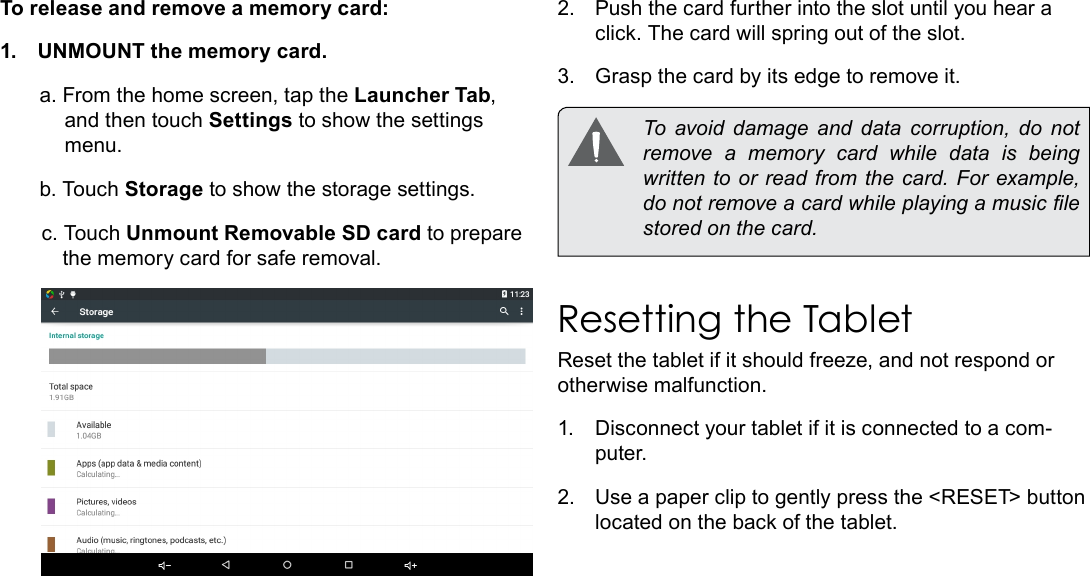 Page 11  Getting To Know The TabletEnglishTo release and remove a memory card:1.  UNMOUNT the memory card.a. From the home screen, tap the Launcher Tab, and then touch Settings to show the settings menu.b. Touch Storage to show the storage settings.c. Touch Unmount Removable SD card to prepare the memory card for safe removal. 2.  Push the card further into the slot until you hear a click. The card will spring out of the slot.3.  Grasp the card by its edge to remove it.  To  avoid  damage  and  data  corruption,  do  not remove a memory card while data is being written to or read from the card. For example, do not remove a card while playing a music le stored on the card.Resetting the TabletReset the tablet if it should freeze, and not respond or otherwise malfunction.1.  Disconnect your tablet if it is connected to a com-puter. 2.  Use a paper clip to gently press the <RESET> button located on the back of the tablet. 