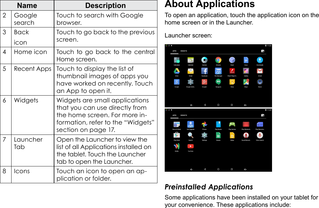 Page 15  Getting StartedEnglishName Description2 Google searchTouch to search with Google browser.3BackiconTouch to go back to the previous screen.4Home icon Touch to go back to the central Home screen.5Recent Apps Touch to display the list of thumbnail images of apps you have worked on recently. Touch an App to open it.6Widgets Widgets are small applications that you can use directly from the home screen. For more in-formation, refer to the &ldquo;Widgets&rdquo; section on page 17.7Launcher TabOpen the Launcher to view the list of all Applications installed on the tablet. Touch the Launcher tab to open the Launcher.8Icons Touch an icon to open an ap-plication or folder.About ApplicationsTo open an application, touch the application icon on the home screen or in the Launcher.Launcher screen:Preinstalled ApplicationsSome applications have been installed on your tablet for your convenience. These applications include: