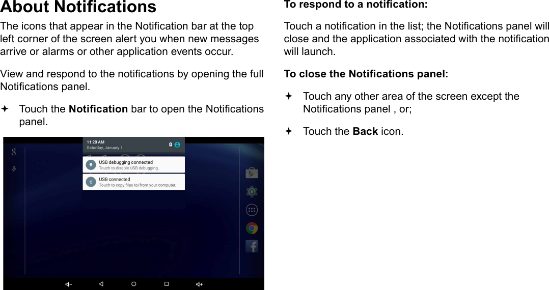 Page 18  Getting StartedEnglishAbout NoticationsThe icons that appear in the Notication bar at the top left corner of the screen alert you when new messages arrive or alarms or other application events occur.View and respond to the notications by opening the full Notications panel. Touch the Notication bar to open the Notications panel.To respond to a notication:Touch a notication in the list; the Notications panel will close and the application associated with the notication will launch.To close the Notications panel: Touch any other area of the screen except the Notications panel , or; Touch the Back icon.