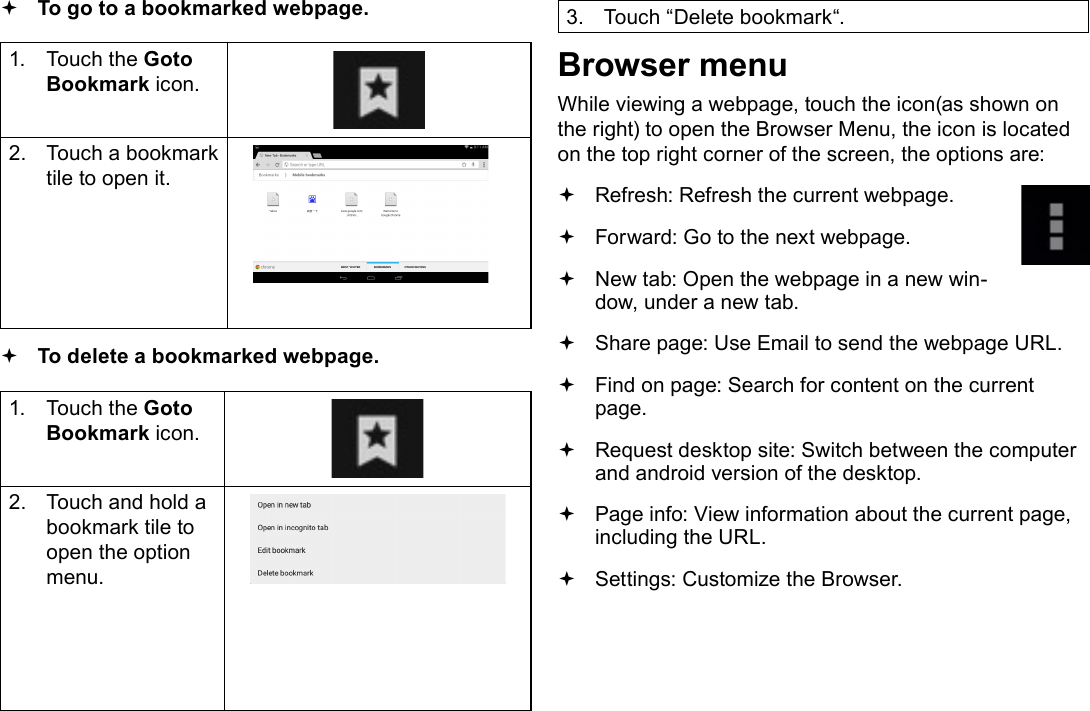 Page 24  Browsing The WebEnglish To go to a bookmarked webpage. 1.  Touch the Goto Bookmark icon.2.  Touch a bookmark tile to open it. To delete a bookmarked webpage.1.  Touch the Goto Bookmark icon.2.  Touch and hold a bookmark tile to open the option menu.3.  Touch &ldquo;Delete bookmark&ldquo;.Browser menuWhile viewing a webpage, touch the icon(as shown on the right) to open the Browser Menu, the icon is located on the top right corner of the screen, the options are: Refresh: Refresh the current webpage. Forward: Go to the next webpage. New tab: Open the webpage in a new win-dow, under a new tab. Share page: Use Email to send the webpage URL. Find on page: Search for content on the current page. Request desktop site: Switch between the computer and android version of the desktop. Page info: View information about the current page, including the URL. Settings: Customize the Browser.