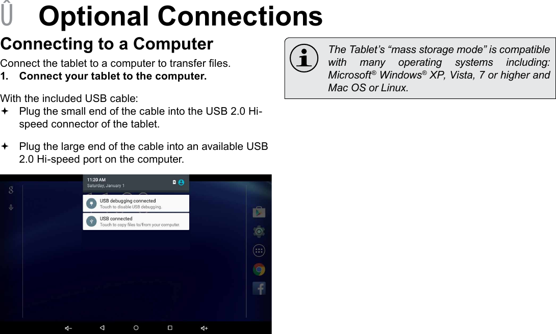 Page 25  Optional ConnectionsEnglish &Acirc;Optional ConnectionsConnecting to a ComputerConnect the tablet to a computer to transfer les.1.  Connect your tablet to the computer.With the included USB cable: Plug the small end of the cable into the USB 2.0 Hi- speed connector of the tablet. Plug the large end of the cable into an available USB  2.0 Hi-speed port on the computer.  The Tablet&rsquo;s &ldquo;mass storage mode&rdquo; is compatible with  many  operating  systems  including: Microsoft&reg; Windows&reg; XP, Vista, 7 or higher and Mac OS or Linux.