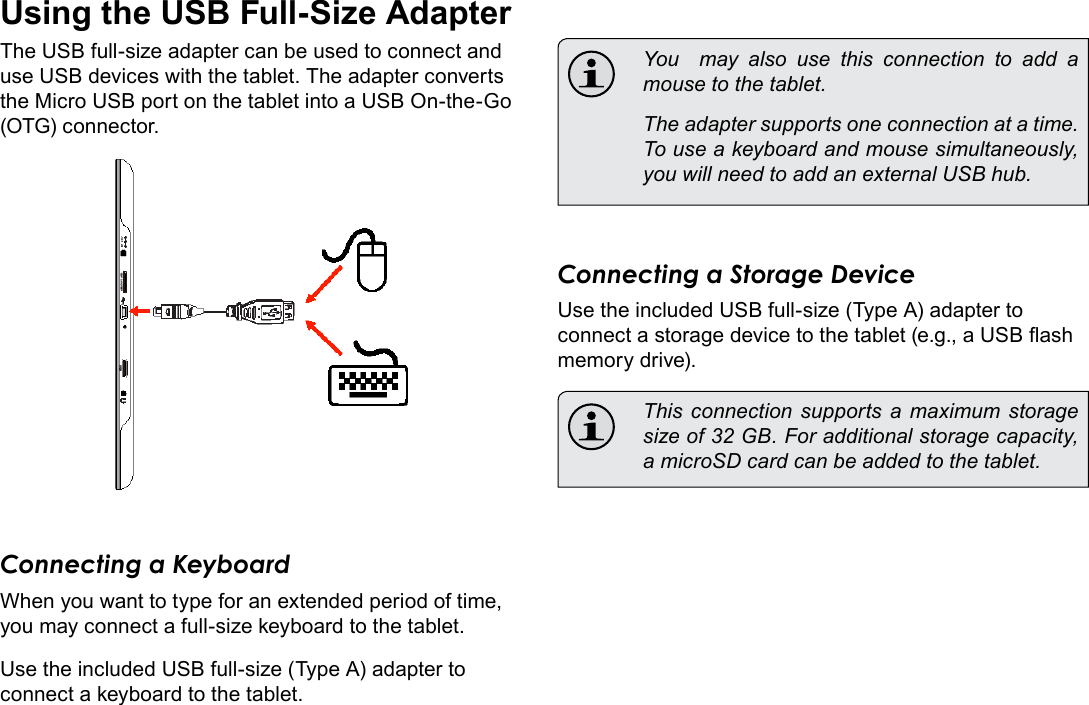 Page 27  Optional ConnectionsEnglishUsing the USB Full-Size AdapterThe USB full-size adapter can be used to connect and use USB devices with the tablet. The adapter converts the Micro USB port on the tablet into a USB On-the-Go (OTG) connector.Connecting a KeyboardWhen you want to type for an extended period of time, you may connect a full-size keyboard to the tablet. Use the included USB full-size (Type A) adapter to connect a keyboard to the tablet.  You  may also use this connection to add a mouse to the tablet.   The adapter supports one connection at a time. To use a keyboard and mouse simultaneously, you will need to add an external USB hub.Connecting a Storage DeviceUse the included USB full-size (Type A) adapter to connect a storage device to the tablet (e.g., a USB ash memory drive).  This  connection  supports a maximum storage size of 32 GB. For additional storage capacity, a microSD card can be added to the tablet.