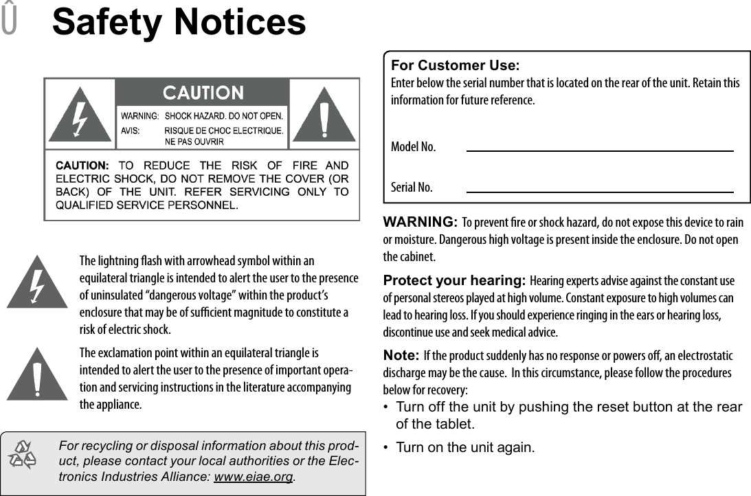 Page 30  Safety NoticesEnglish &Acirc;Safety NoticesThe lightning ash with arrowhead symbol within an equilateral triangle is intended to alert the user to the presence of uninsulated &ldquo;dangerous voltage&rdquo; within the product&rsquo;s enclosure that may be of sucient magnitude to constitute a risk of electric shock.The exclamation point within an equilateral triangle is intended to alert the user to the presence of important opera-tion and servicing instructions in the literature accompanying the appliance.  For recycling or disposal information about this prod-uct, please contact your local authorities or the Elec-tronics Industries Alliance: www.eiae.org.For Customer Use:Enter below the serial number that is located on the rear of the unit. Retain this information for future reference.Model No.Serial No.WARNING: To prevent re or shock hazard, do not expose this device to rain or moisture. Dangerous high voltage is present inside the enclosure. Do not open the cabinet.Protect your hearing: Hearing experts advise against the constant use of personal stereos played at high volume. Constant exposure to high volumes can lead to hearing loss. If you should experience ringing in the ears or hearing loss, discontinue use and seek medical advice.Note: If the product suddenly has no response or powers o, an electrostatic discharge may be the cause.  In this circumstance, please follow the procedures below for recovery:&bull;  Turn off the unit by pushing the reset button at the rear of the tablet.&bull;  Turn on the unit again.