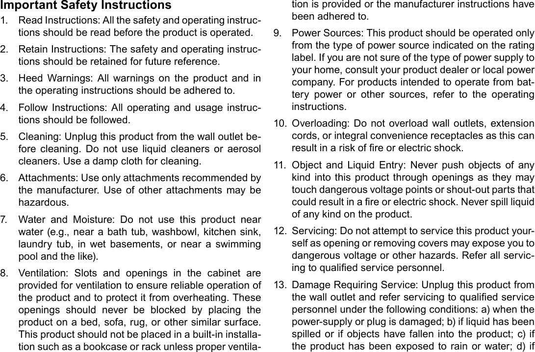 Page 32  Safety NoticesEnglishImportant Safety Instructions1.  Read Instructions: All the safety and operating instruc-tions should be read before the product is operated.2.  Retain Instructions: The safety and operating instruc-tions should be retained for future reference.3.  Heed Warnings: All warnings on the product and in the operating instructions should be adhered to.4.  Follow Instructions: All operating and usage instruc-tions should be followed.5.  Cleaning: Unplug this product from the wall outlet be-fore cleaning. Do not use liquid cleaners or aerosol cleaners. Use a damp cloth for cleaning.6.  Attachments: Use only attachments recommended by the manufacturer. Use of other attachments may be hazardous.7.  Water and Moisture: Do not use this product near water (e.g., near a bath tub, washbowl, kitchen sink, laundry tub, in wet basements, or near a swimming pool and the like).8.  Ventilation: Slots and openings in the cabinet are provided for ventilation to ensure reliable operation of the product and to protect it from overheating. These openings should never be blocked by placing the product on a bed, sofa, rug, or other similar surface. This product should not be placed in a built-in installa-tion such as a bookcase or rack unless proper ventila-tion is provided or the manufacturer instructions have been adhered to.9.  Power Sources: This product should be operated only from the type of power source indicated on the rating label. If you are not sure of the type of power supply to your home, consult your product dealer or local power company. For products intended to operate from bat-tery power or other sources, refer to the operating instructions.10.  Overloading: Do not overload wall outlets, extension cords, or integral convenience receptacles as this can result in a risk of re or electric shock.11.  Object and Liquid Entry: Never push objects of any kind into this product through openings as they may touch dangerous voltage points or shout-out parts that could result in a re or electric shock. Never spill liquid of any kind on the product.12.  Servicing: Do not attempt to service this product your-self as opening or removing covers may expose you to dangerous voltage or other hazards. Refer all servic-ing to qualied service personnel.13.  Damage Requiring Service: Unplug this product from the wall outlet and refer servicing to qualied service personnel under the following conditions: a) when the power-supply or plug is damaged; b) if liquid has been spilled or if objects have fallen into the product; c) if the product has been exposed to rain or water; d) if 