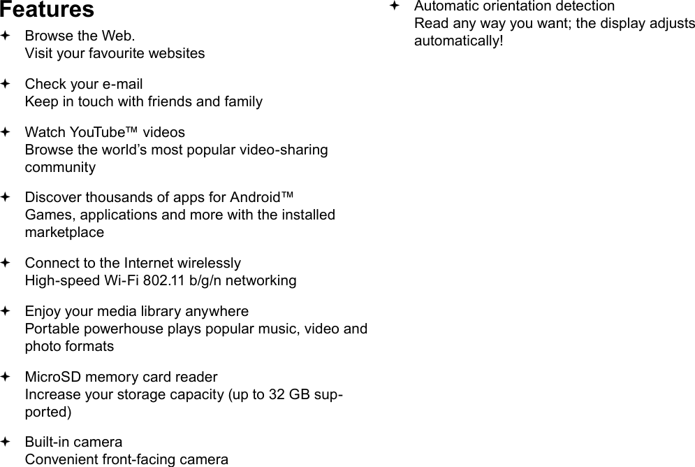 Page 4  Thank YouEnglishFeatures Browse the Web. Visit your favourite websites Check your e-mail Keep in touch with friends and family Watch YouTube&trade; videos Browse the world&rsquo;s most popular video-sharing community Discover thousands of apps for Android&trade; Games, applications and more with the installed marketplace Connect to the Internet wirelessly High-speed Wi-Fi 802.11 b/g/n networking Enjoy your media library anywhere  Portable powerhouse plays popular music, video and photo formats MicroSD memory card reader Increase your storage capacity (up to 32 GB sup-ported) Built-in camera Convenient front-facing camera Automatic orientation detection Read any way you want; the display adjusts automatically!
