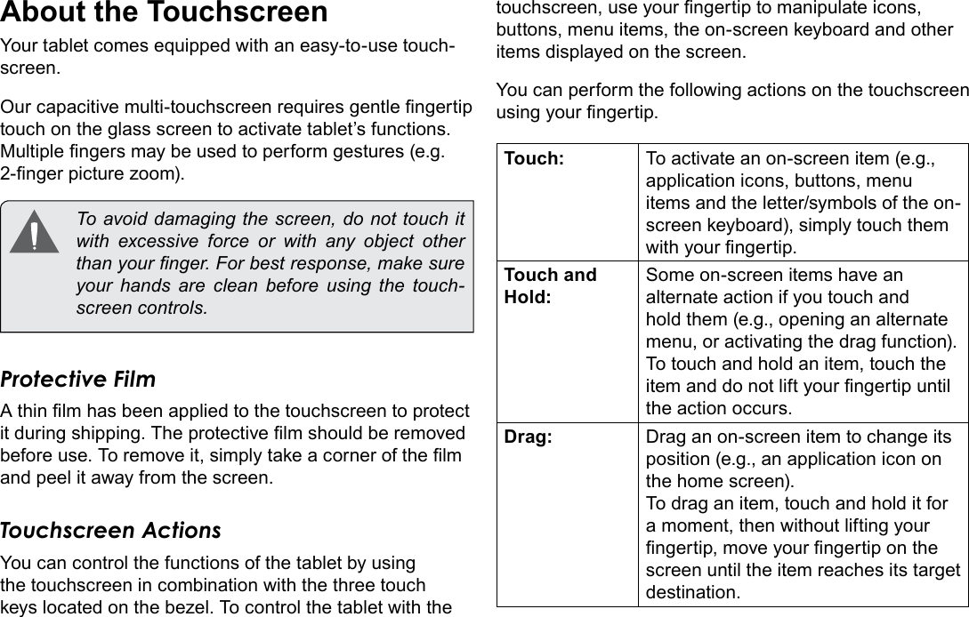 Page 8  Getting To Know The TabletEnglishAbout the TouchscreenYour tablet comes equipped with an easy-to-use touch-screen.Our capacitive multi-touchscreen requires gentle ngertip touch on the glass screen to activate tablet&rsquo;s functions. Multiple ngers may be used to perform gestures (e.g. 2-nger picture zoom).  To avoid damaging the screen, do not touch it with excessive force or with any object other than your nger. For best response, make sure your hands are clean before using the touch-screen controls. Protective FilmA thin lm has been applied to the touchscreen to protect it during shipping. The protective lm should be removed before use. To remove it, simply take a corner of the lm and peel it away from the screen.Touchscreen ActionsYou can control the functions of the tablet by using the touchscreen in combination with the three touch keys located on the bezel. To control the tablet with the touchscreen, use your ngertip to manipulate icons, buttons, menu items, the on-screen keyboard and other items displayed on the screen.You can perform the following actions on the touchscreen using your ngertip.Touch: To activate an on-screen item (e.g., application icons, buttons, menu items and the letter/symbols of the on-screen keyboard), simply touch them with your ngertip.Touch and Hold:Some on-screen items have an alternate action if you touch and hold them (e.g., opening an alternate menu, or activating the drag function). To touch and hold an item, touch the item and do not lift your ngertip until the action occurs.Drag: Drag an on-screen item to change its position (e.g., an application icon on the home screen).To drag an item, touch and hold it for a moment, then without lifting your ngertip, move your ngertip on the screen until the item reaches its target destination.