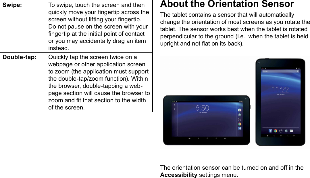 Page 9  Getting To Know The TabletEnglishSwipe: To swipe, touch the screen and then quickly move your ngertip across the screen without lifting your ngertip. Do not pause on the screen with your ngertip at the initial point of contact or you may accidentally drag an item instead.Double-tap: Quickly tap the screen twice on a webpage or other application screen to zoom (the application must support the double-tap/zoom function). Within the browser, double-tapping a web-page section will cause the browser to zoom and t that section to the width of the screen.About the Orientation SensorThe tablet contains a sensor that will automatically change the orientation of most screens as you rotate the tablet. The sensor works best when the tablet is rotated perpendicular to the ground (i.e., when the tablet is held upright and not at on its back).The orientation sensor can be turned on and off in the Accessibility settings menu.