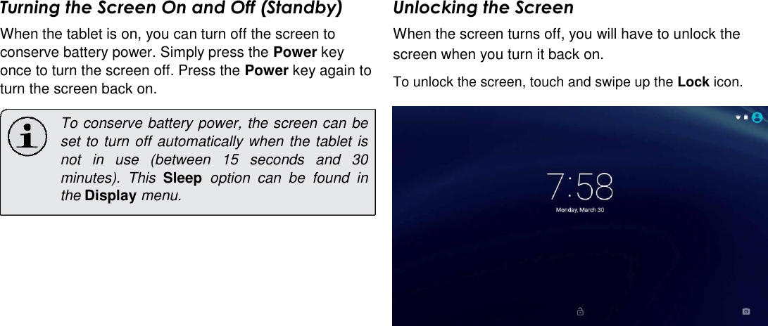 Turning the Screen On and Off (Standby)  When the tablet is on, you can turn off the screen to conserve battery power. Simply press the Power key once to turn the screen off. Press the Power key again to turn the screen back on.  To conserve battery power, the screen can be set to turn off automatically when the tablet is not  in  use  (between  15  seconds  and  30 minutes).  This  Sleep  option  can  be  found  in the Display menu. Unlocking the Screen  When the screen turns off, you will have to unlock the screen when you turn it back on.  To unlock the screen, touch and swipe up the Lock icon.      English                      Page 10 Getting Started 