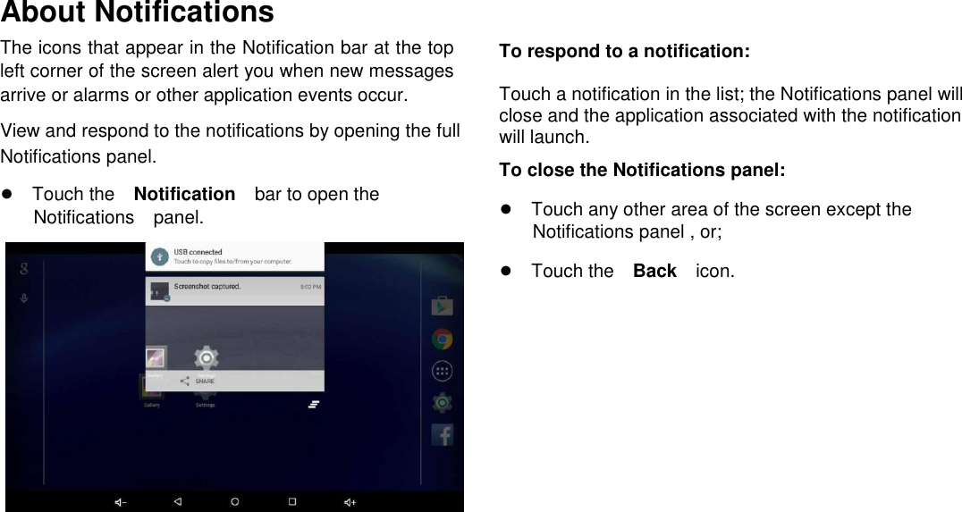      English About Notifications  The icons that appear in the Notification bar at the top left corner of the screen alert you when new messages arrive or alarms or other application events occur.  View and respond to the notifications by opening the full Notifications panel.  ●Touch theNotificationbar to open the Notificationspanel.                       To respond to a notification:  Touch a notification in the list; the Notifications panel will close and the application associated with the notification will launch.  To close the Notifications panel:  ●Touch any other area of the screen except the  Notifications panel , or;  ●Touch theBackicon.     Page 15 Getting Started