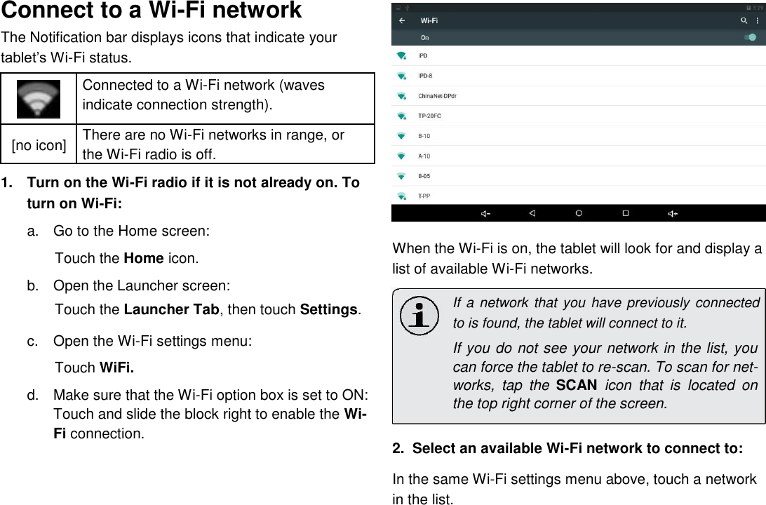      English Connect to a Wi-Fi network  The Notification bar displays icons that indicate your tablet&rsquo;s Wi-Fi status.   Connected to a Wi-Fi network (waves   indicate connection strength).     [no icon] There are no Wi-Fi networks in range, or  the Wi-Fi radio is off.     1.  Turn on the Wi-Fi radio if it is not already on. To turn on Wi-Fi:   a.  Go to the Home screen: Touch the Home icon.  b.  Open the Launcher screen:   Touch the Launcher Tab, then touch Settings.   c.  Open the Wi-Fi settings menu: Touch WiFi. d.  Make sure that the Wi-Fi option box is set to ON: Touch and slide the block right to enable the Wi-Fi connection.                 When the Wi-Fi is on, the tablet will look for and display a list of available Wi-Fi networks.  If a network that you have previously connected to is found, the tablet will connect to it.  If you do not see your network in the list, you can force the tablet to re-scan. To scan for net-works,  tap  the  SCAN  icon  that  is  located  on the top right corner of the screen.  2.  Select an available Wi-Fi network to connect to:  In the same Wi-Fi settings menu above, touch a network in the list.  Page 17 Connecting To The Internet 