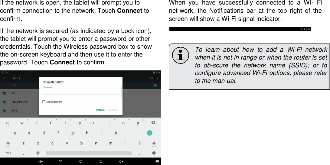 If the network is open, the tablet will prompt you to confirm connection to the network. Touch Connect to confirm.  If the network is secured (as indicated by a Lock icon), the tablet will prompt you to enter a password or other credentials. Touch the Wireless password box to show the on-screen keyboard and then use it to enter the password. Touch Connect to confirm. When  you  have  successfully  connected  to  a  Wi-  Fi net-work,  the  Notifications  bar  at  the  top  right  of  the screen will show a Wi-Fi signal indicator.    To  learn  about  how  to  add  a  Wi-Fi  network when it is not in range or when the router is set to  ob-scure  the  network  name  (SSID);  or  to configure advanced Wi-Fi options, please refer to the man-ual.      English                      Page 18 Connecting To The Internet 