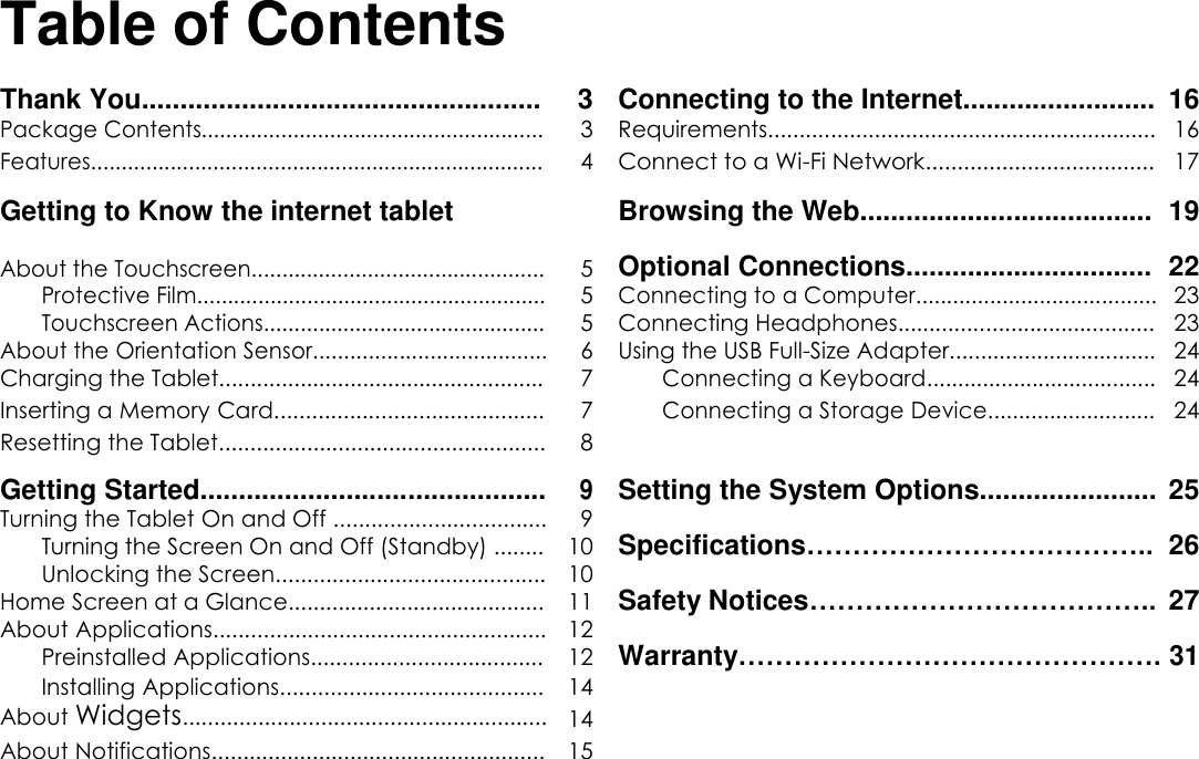       English Table of Contents  Thank You.................................................... 3 Connecting to the Internet......................... 16  Package Contents........................................................ 3 Requirements.............................................................. 16  Features.......................................................................... 4 Connect to a Wi-Fi Network.................................... 17  Getting to Know the internet tablet Browsing the Web...................................... 19    Optional Connections................................ 22  About the Touchscreen................................................ 5  Protective Film......................................................... 5 Connecting to a Computer....................................... 23  Touchscreen Actions.............................................. 5 Connecting Headphones......................................... 23  About the Orientation Sensor...................................... 6 Using the USB Full-Size Adapter................................. 24  Charging the Tablet.................................................... 7 Connecting a Keyboard..................................... 24  Inserting a Memory Card........................................... 7 Connecting a Storage Device........................... 24  Resetting the Tablet.................................................... 8    Getting Started............................................. 9 Setting the System Options....................... 25  Turning the Tablet On and Off .................................. 9 Specifications&hellip;&hellip;&hellip;&hellip;&hellip;&hellip;&hellip;&hellip;&hellip;&hellip;&hellip;&hellip;.. 26  Turning the Screen On and Off (Standby) ........ 10  Unlocking the Screen........................................... 10 Safety Notices&hellip;&hellip;&hellip;&hellip;&hellip;&hellip;&hellip;&hellip;&hellip;&hellip;&hellip;&hellip;.. 27  Home Screen at a Glance......................................... 11  About Applications..................................................... 12 Warranty&hellip;&hellip;&hellip;&hellip;&hellip;&hellip;&hellip;&hellip;&hellip;&hellip;&hellip;&hellip;&hellip;&hellip;&hellip;. 31  Preinstalled Applications..................................... 12  Installing Applications.......................................... 14    About Widgets.......................................................... 14    About Notifications..................................................... 15     Page 2 Table of Contents 