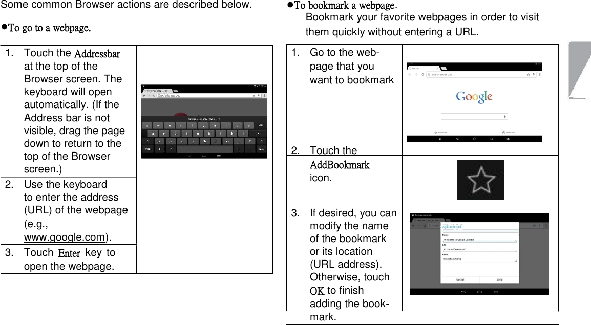  Some common Browser actions are described below.  ●To go to a webpage.  1.  Touch the Addressbar at the top of the Browser screen. The keyboard will open automatically. (If the Address bar is not visible, drag the page down to return to the top of the Browser screen.)   2.  Use the keyboard to enter the address  (URL) of the webpage (e.g., www.google.com).   3.  Touch  Enter  key  to open the webpage.  ●To bookmark a webpage.  Bookmark your favorite webpages in order to visit them quickly without entering a URL.  1.  Go to the web-page that you want to bookmark       2.  Touch the AddBookmark icon.    3.  If desired, you can modify the name of the bookmark or its location (URL address). Otherwise, touch   OK to finish adding the book-mark.              Page 20 Browsing The Web 
