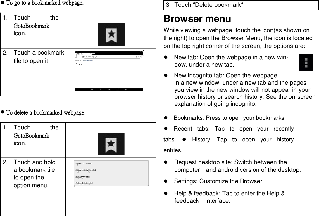      English ● To go to a bookmarked webpage.  1.  Touch  the GotoBookmark icon.   2.  Touch a bookmark tile to open it.        ● To delete a bookmarked webpage.  1.  Touch  the GotoBookmark icon.   2.  Touch and hold a bookmark tile to open the option menu.   3.  Touch ―Delete bookmark―.  Browser menu  While viewing a webpage, touch the icon(as shown on the right) to open the Browser Menu, the icon is located on the top right corner of the screen, the options are:  ●New tab: Open the webpage in a new win-dow, under a new tab.  ●New incognito tab: Open the webpage  in a new window, under a new tab and the pages you view in the new window will not appear in your browser history or search history. See the on-screen explanation of going incognito.  ●Bookmarks: Press to open your bookmarks●Recent  tabs:  Tap  to  open  your  recently tabs.●History:  Tap  to  open  your  history entries.  ●Request desktop site: Switch between the computerand android version of the desktop.  ●Settings: Customize the Browser.  ●Help &amp; feedback: Tap to enter the Help &amp; feedbackinterface.      