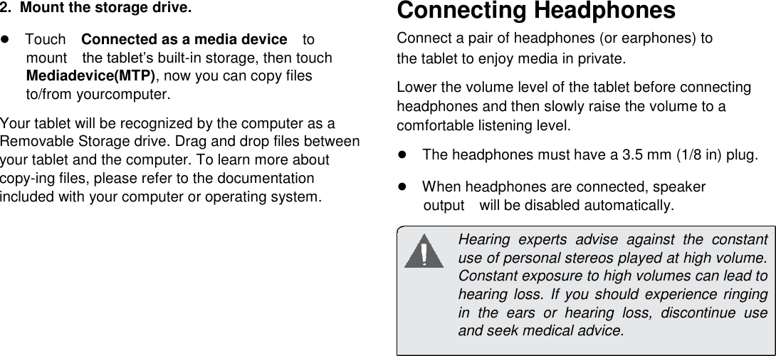      English  2.  Mount the storage drive.  ●TouchConnected as a media deviceto mountthe tablet&rsquo;s built-in storage, then touch Mediadevice(MTP), now you can copy files to/from yourcomputer.  Your tablet will be recognized by the computer as a Removable Storage drive. Drag and drop files between your tablet and the computer. To learn more about copy-ing files, please refer to the documentation included with your computer or operating system. Connecting Headphones  Connect a pair of headphones (or earphones) to the tablet to enjoy media in private.  Lower the volume level of the tablet before connecting headphones and then slowly raise the volume to a comfortable listening level.  ●The headphones must have a 3.5 mm (1/8 in) plug.  ●When headphones are connected, speaker outputwill be disabled automatically.  Hearing  experts  advise  against  the  constant use of personal stereos played at high volume. Constant exposure to high volumes can lead to hearing loss.  If  you  should experience ringing in  the  ears  or  hearing  loss,  discontinue  use and seek medical advice.               Page 23 Optional Connections 