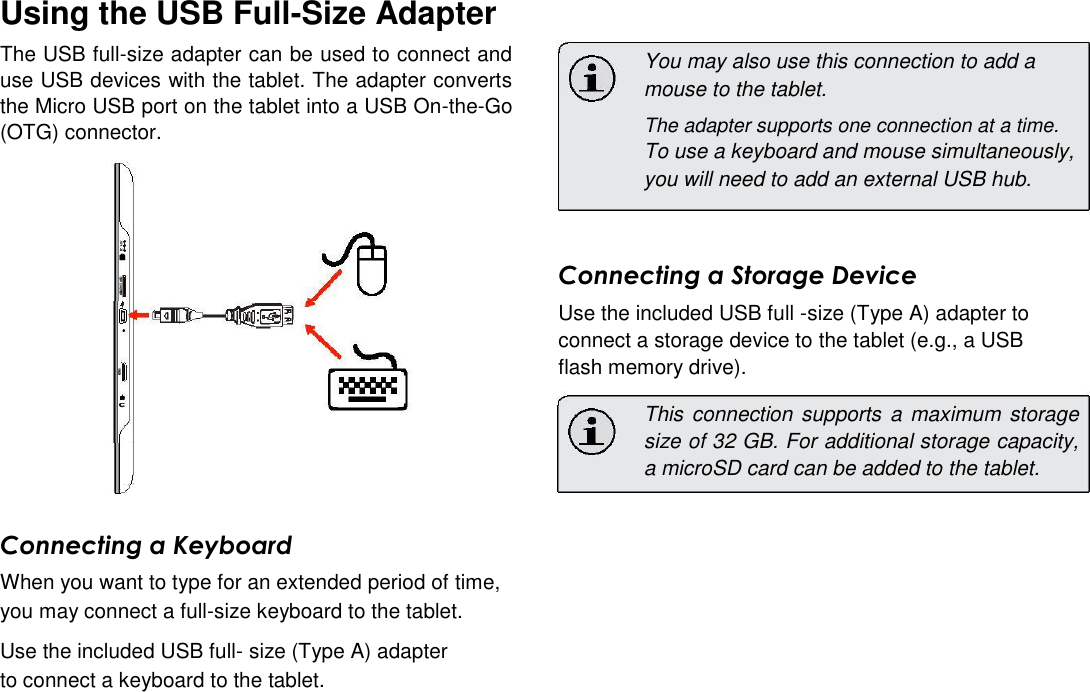 Using the USB Full-Size Adapter  The USB full-size adapter can be used to connect and use USB devices with the tablet. The adapter converts the Micro USB port on the tablet into a USB On-the-Go (OTG) connector.   You may also use this connection to add a mouse to the tablet.  The adapter supports one connection at a time.  To use a keyboard and mouse simultaneously, you will need to add an external USB hub.      English    Connecting a Storage Device  Use the included USB full -size (Type A) adapter to connect a storage device to the tablet (e.g., a USB flash memory drive).  This connection  supports a  maximum storage size of 32 GB. For additional storage capacity, a microSD card can be added to the tablet.   Connecting a Keyboard  When you want to type for an extended period of time, you may connect a full-size keyboard to the tablet.  Use the included USB full- size (Type A) adapter to connect a keyboard to the tablet.   Page 24 Optional Connections 