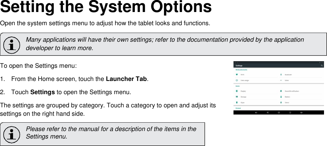       English Setting the System Options  Open the system settings menu to adjust how the tablet looks and functions.  Many applications will have their own settings; refer to the documentation provided by the application developer to learn more.  To open the Settings menu:  1.  From the Home screen, touch the Launcher Tab.   2.  Touch Settings to open the Settings menu.   The settings are grouped by category. Touch a category to open and adjust its settings on the right hand side.  Please refer to the manual for a description of the items in the  Settings menu.              Page 25 Setting The System Options 