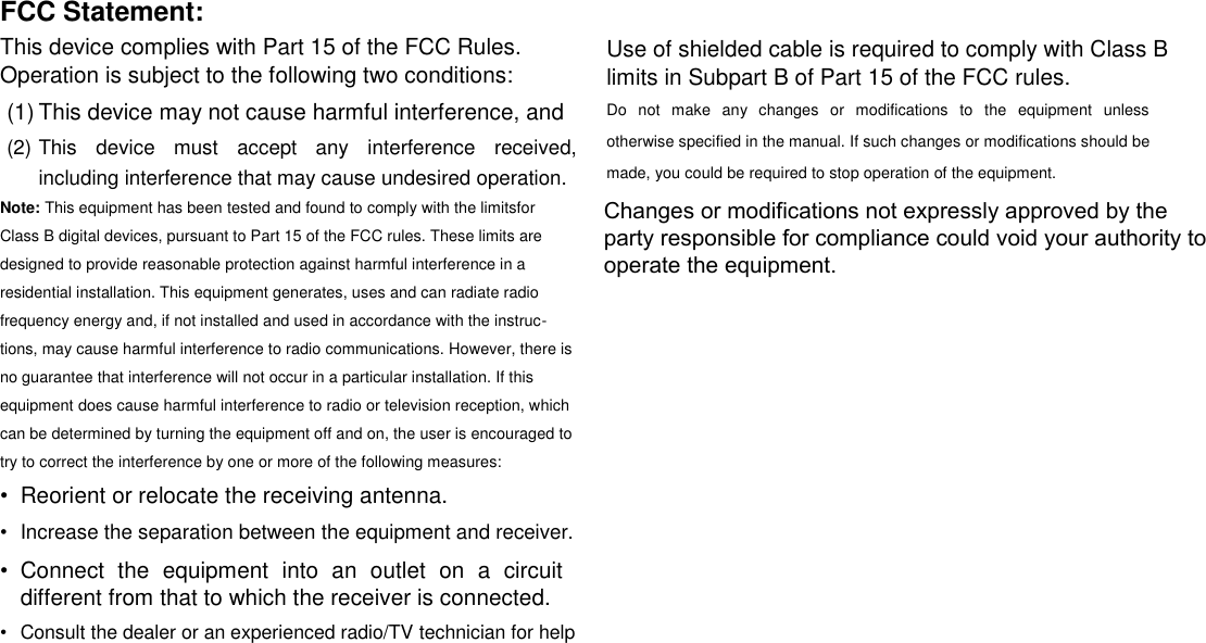FCC Statement:  This device complies with Part 15 of the FCC Rules. Operation is subject to the following two conditions:  (1) This device may not cause harmful interference, and   (2) This  device  must  accept  any  interference  received, including interference that may cause undesired operation.   Note: This equipment has been tested and found to comply with the limitsfor Class B digital devices, pursuant to Part 15 of the FCC rules. These limits are designed to provide reasonable protection against harmful interference in a residential installation. This equipment generates, uses and can radiate radio frequency energy and, if not installed and used in accordance with the instruc-tions, may cause harmful interference to radio communications. However, there is no guarantee that interference will not occur in a particular installation. If this equipment does cause harmful interference to radio or television reception, which can be determined by turning the equipment off and on, the user is encouraged to try to correct the interference by one or more of the following measures:  &bull;  Reorient or relocate the receiving antenna.   &bull;  Increase the separation between the equipment and receiver.   &bull;  Connect  the  equipment  into  an  outlet  on  a  circuit different from that to which the receiver is connected.   &bull;  Consult the dealer or an experienced radio/TV technician for help   Use of shielded cable is required to comply with Class B limits in Subpart B of Part 15 of the FCC rules.  Do  not  make  any  changes  or  modifications  to  the  equipment  unless otherwise specified in the manual. If such changes or modifications should be made, you could be required to stop operation of the equipment.      English        Page 28 Safety Notices Changes or modifications not expressly approved by the party responsible for compliance could void your authority to operate the equipment. 