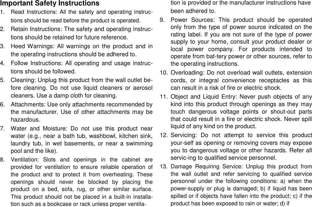      English Important Safety Instructions  1.  Read  Instructions: All the  safety  and  operating  instruc-tions should be read before the product is operated.  2.  Retain Instructions: The safety and operating instruc-tions should be retained for future reference.   3.  Heed Warnings:  All  warnings  on  the  product  and  in the operating instructions should be adhered to.   4.  Follow Instructions: All  operating and  usage instruc-tions should be followed.   5.  Cleaning: Unplug this product from the wall outlet be-fore  cleaning.  Do  not use  liquid  cleaners or  aerosol cleaners. Use a damp cloth for cleaning.   6.  Attachments: Use only attachments recommended by the manufacturer. Use of  other  attachments may be hazardous.   7.  Water  and  Moisture:  Do  not  use  this  product  near water (e.g., near a bath tub, washbowl, kitchen sink, laundry  tub,  in  wet  basements,  or  near  a  swimming pool and the like).   8.  Ventilation:  Slots  and  openings  in  the  cabinet  are provided  for  ventilation  to  ensure  reliable  operation  of the  product  and  to  protect  it  from  overheating.  These openings  should  never  be  blocked  by  placing  the product  on  a  bed,  sofa,  rug,  or  other  similar  surface. This product should not be placed in a built-in installa-tion such as a bookcase or rack unless proper ventila-   tion is provided or the manufacturer instructions have been adhered to.  9.  Power  Sources:  This  product  should  be  operated only from the type of power source indicated on the rating label. If you are not sure of the type of power supply to your home, consult your product dealer or local  power  company.  For  products  intended  to operate from bat-tery power or other sources, refer to the operating instructions.   10.  Overloading: Do not overload wall outlets, extension cords,  or  integral  convenience  receptacles  as  this can result in a risk of fire or electric shock.   11.  Object  and Liquid  Entry: Never push objects of any kind into this product through openings as they may touch  dangerous  voltage  points  or  shout-out  parts that could result in a fire or electric shock. Never spill liquid of any kind on the product.   12.  Servicing:  Do  not  attempt  to  service  this  product your-self as opening or removing covers may expose you to dangerous voltage or other hazards. Refer all servic-ing to qualified service personnel.   13.  Damage  Requiring  Service:  Unplug  this  product  from the  wall  outlet  and  refer  servicing  to  qualified  service personnel  under  the  following  conditions:  a)  when  the power-supply or plug is damaged; b) if liquid has been spilled or if objects have fallen into the product; c) if the product has been exposed to rain or water; d) if    Page 29 Safety Notices 