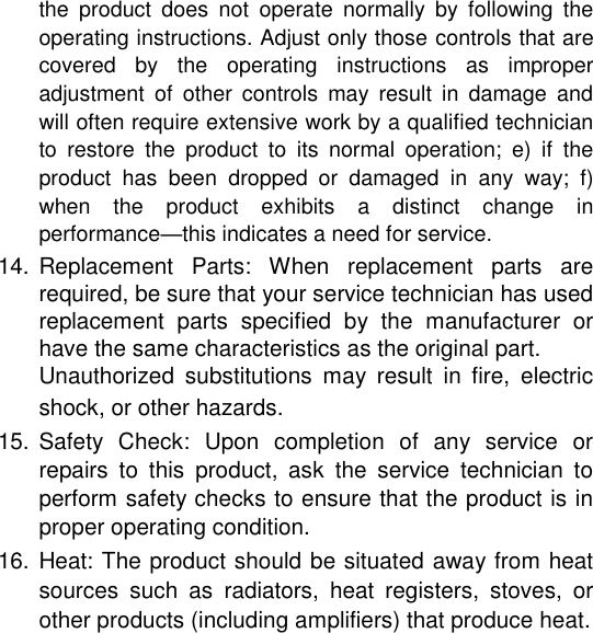 the  product  does  not  operate  normally  by  following  the operating instructions. Adjust only those controls that are covered  by  the  operating  instructions  as  improper adjustment  of  other  controls  may  result  in  damage  and will often require extensive work by a qualified technician to  restore  the  product  to  its  normal  operation;  e)  if  the product  has  been  dropped  or  damaged  in  any  way;  f) when  the  product  exhibits  a  distinct  change  in performance&mdash;this indicates a need for service.  14. Replacement  Parts:  When  replacement  parts  are required, be sure that your service technician has used replacement  parts  specified  by  the  manufacturer  or have the same characteristics as the original part.   Unauthorized  substitutions  may  result  in  fire,  electric shock, or other hazards.   15. Safety  Check:  Upon  completion  of  any  service  or repairs  to  this  product,  ask  the  service  technician  to perform safety checks to ensure that the product is in proper operating condition.   16. Heat: The product should be situated away from heat sources  such  as  radiators,  heat  registers,  stoves,  or other products (including amplifiers) that produce heat.       English        Page 30 Safety Notices 