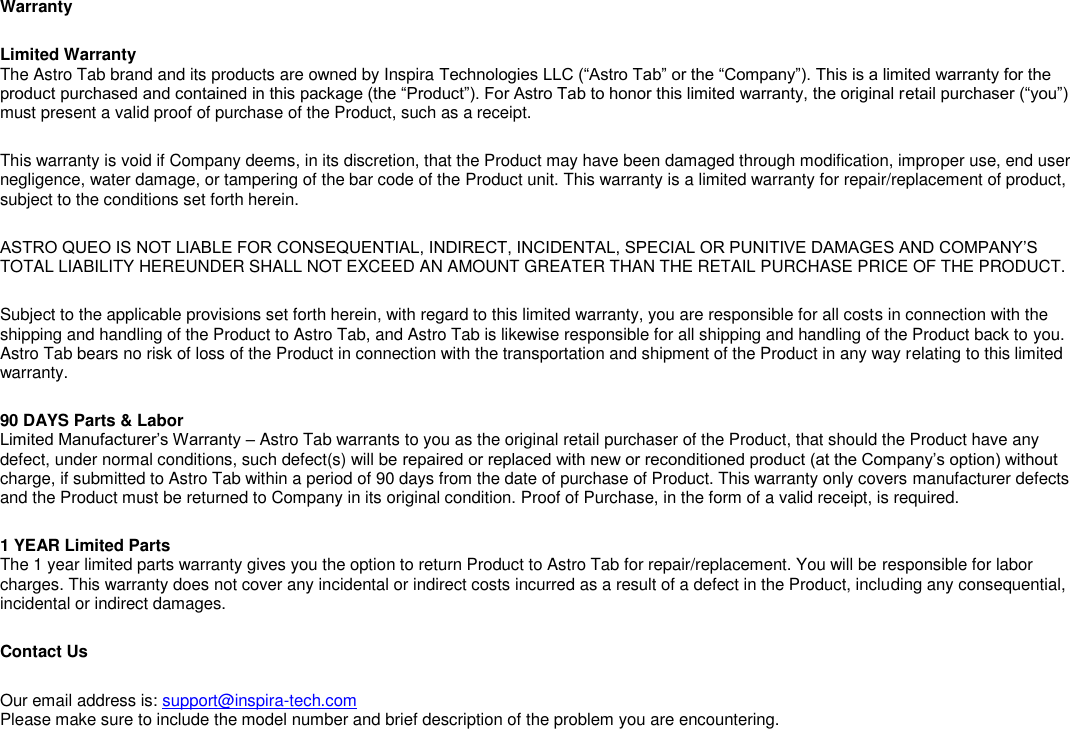 Warranty Limited Warranty The Astro Tab brand and its products are owned by Inspira Technologies LLC (―Astro Tab‖ or the ―Company‖). This is a limited warranty for the product purchased and contained in this package (the ―Product‖). For Astro Tab to honor this limited warranty, the original retail purchaser (―you‖) must present a valid proof of purchase of the Product, such as a receipt. This warranty is void if Company deems, in its discretion, that the Product may have been damaged through modification, improper use, end user negligence, water damage, or tampering of the bar code of the Product unit. This warranty is a limited warranty for repair/replacement of product, subject to the conditions set forth herein. ASTRO QUEO IS NOT LIABLE FOR CONSEQUENTIAL, INDIRECT, INCIDENTAL, SPECIAL OR PUNITIVE DAMAGES AND COMPANY&rsquo;S TOTAL LIABILITY HEREUNDER SHALL NOT EXCEED AN AMOUNT GREATER THAN THE RETAIL PURCHASE PRICE OF THE PRODUCT. Subject to the applicable provisions set forth herein, with regard to this limited warranty, you are responsible for all costs in connection with the shipping and handling of the Product to Astro Tab, and Astro Tab is likewise responsible for all shipping and handling of the Product back to you. Astro Tab bears no risk of loss of the Product in connection with the transportation and shipment of the Product in any way relating to this limited warranty. 90 DAYS Parts &amp; Labor Limited Manufacturer&rsquo;s Warranty &ndash; Astro Tab warrants to you as the original retail purchaser of the Product, that should the Product have any defect, under normal conditions, such defect(s) will be repaired or replaced with new or reconditioned product (at the Company&rsquo;s option) without charge, if submitted to Astro Tab within a period of 90 days from the date of purchase of Product. This warranty only covers manufacturer defects and the Product must be returned to Company in its original condition. Proof of Purchase, in the form of a valid receipt, is required. 1 YEAR Limited Parts The 1 year limited parts warranty gives you the option to return Product to Astro Tab for repair/replacement. You will be responsible for labor charges. This warranty does not cover any incidental or indirect costs incurred as a result of a defect in the Product, including any consequential, incidental or indirect damages. Contact Us Our email address is: support@inspira-tech.com Please make sure to include the model number and brief description of the problem you are encountering. 