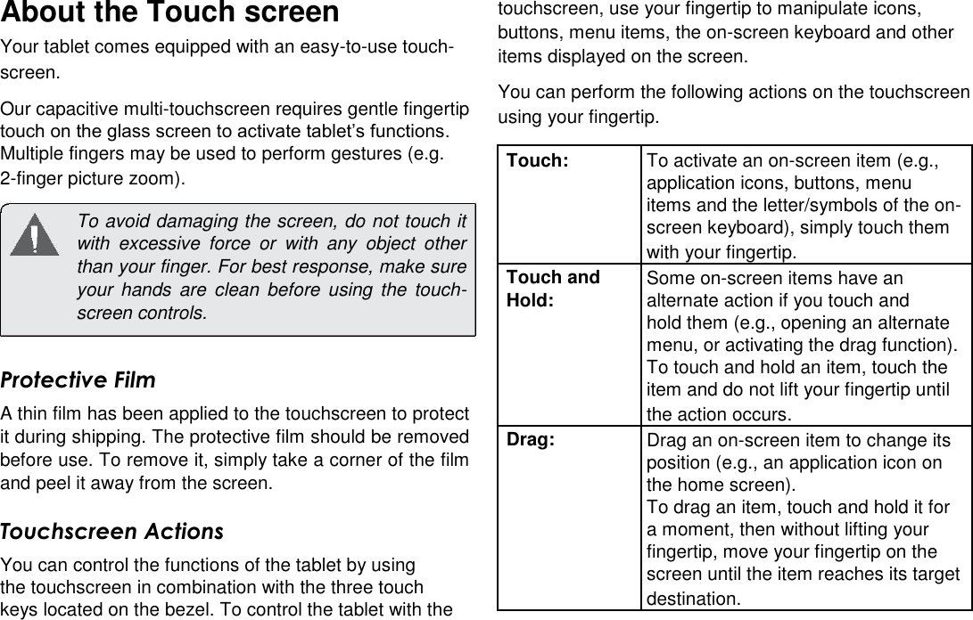 About the Touch screen  Your tablet comes equipped with an easy-to-use touch-screen.  English Our capacitive multi-touchscreen requires gentle fingertip  touch on the glass screen to activate tablet&rsquo;s functions.  Multiple fingers may be used to perform gestures (e.g.     2-finger picture zoom).   To avoid damaging the screen, do not touch it with  excessive  force  or  with  any  object  other than your finger. For best response, make sure your  hands  are  clean  before  using  the  touch-screen controls.   Protective Film  A thin film has been applied to the touchscreen to protect it during shipping. The protective film should be removed before use. To remove it, simply take a corner of the film and peel it away from the screen.  Touchscreen Actions  You can control the functions of the tablet by using the touchscreen in combination with the three touch  keys located on the bezel. To control the tablet with the  touchscreen, use your fingertip to manipulate icons, buttons, menu items, the on-screen keyboard and other items displayed on the screen.  You can perform the following actions on the touchscreen using your fingertip.  Touch: To activate an on-screen item (e.g.,  application icons, buttons, menu  items and the letter/symbols of the on-  screen keyboard), simply touch them  with your fingertip. Touch and Some on-screen items have an Hold: alternate action if you touch and  hold them (e.g., opening an alternate  menu, or activating the drag function).  To touch and hold an item, touch the  item and do not lift your fingertip until  the action occurs. Drag: Drag an on-screen item to change its  position (e.g., an application icon on  the home screen).  To drag an item, touch and hold it for  a moment, then without lifting your  fingertip, move your fingertip on the  screen until the item reaches its target  destination.  Page 5 Getting To Know The Internet Tablet 