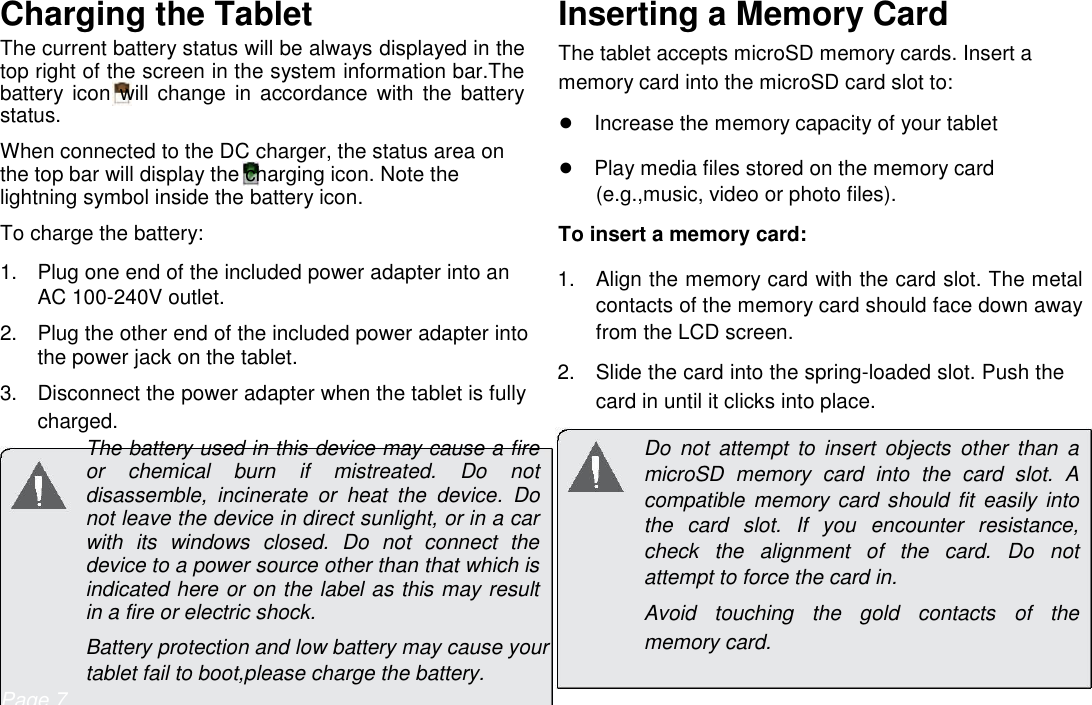      English Charging the Tablet  The current battery status will be always displayed in the top right of the screen in the system information bar.The battery  icon  will change  in  accordance  with  the  battery status.  When connected to the DC charger, the status area on the top bar will display the charging icon. Note the lightning symbol inside the battery icon.  To charge the battery:  1.  Plug one end of the included power adapter into an AC 100-240V outlet.   2.  Plug the other end of the included power adapter into the power jack on the tablet.   3.  Disconnect the power adapter when the tablet is fully charged.  Inserting a Memory Card  The tablet accepts microSD memory cards. Insert a memory card into the microSD card slot to:  ●Increase the memory capacity of your tablet  ●Play media files stored on the memory card (e.g.,music, video or photo files).  To insert a memory card:  1.  Align the memory card with the card slot. The metal contacts of the memory card should face down away from the LCD screen.   2.  Slide the card into the spring-loaded slot. Push the card in until it clicks into place.  The battery used in this device may cause a fire or  chemical  burn  if  mistreated.  Do  not disassemble,  incinerate  or  heat  the  device.  Do not leave the device in direct sunlight, or in a car with  its  windows  closed.  Do  not  connect  the device to a power source other than that which is indicated here or on the label as this may result in a fire or electric shock.  Battery protection and low battery may cause your tablet fail to boot,please charge the battery. Do  not  attempt  to  insert  objects  other  than  a microSD  memory  card  into  the  card  slot.  A compatible  memory  card  should fit easily  into the  card  slot.  If  you  encounter  resistance, check  the  alignment  of  the  card.  Do  not attempt to force the card in.  Avoid  touching  the  gold  contacts  of  the memory card. Page 7 Getting To Know The Internet Tablet