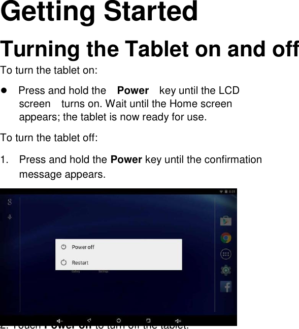       English Getting Started  Turning the Tablet on and off  To turn the tablet on:  ●Press and hold thePowerkey until the LCD screenturns on. Wait until the Home screen appears; the tablet is now ready for use.  To turn the tablet off:  1.  Press and hold the Power key until the confirmation message appears.               2. Touch Power off to turn off the tablet.     Page 9             Getting Started 