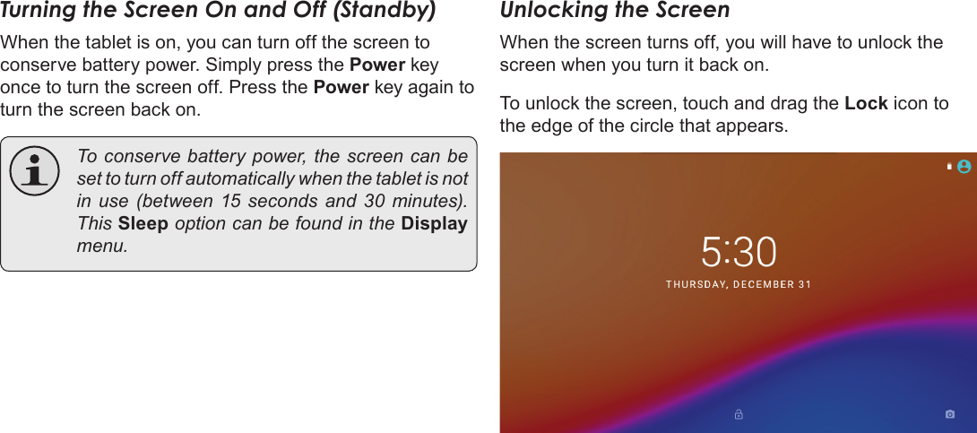 Page 13  Getting StartedEnglishTurning the Screen On and Off (Standby) When the tablet is on, you can turn off the screen to conserve battery power. Simply press the Power key once to turn the screen off. Press the Power key again to turn the screen back on.  To conserve battery power, the screen can be set to turn off automatically when the tablet is not in use (between 15 seconds and 30 minutes). This Sleep option can be found in the Display menu.Unlocking the ScreenWhen the screen turns off, you will have to unlock the screen when you turn it back on. To unlock the screen, touch and drag the Lock icon to the edge of the circle that appears.