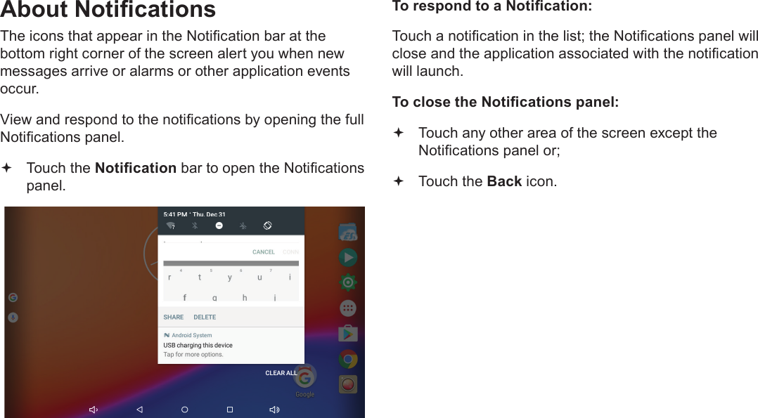 Page 18  Getting StartedEnglishAbout NoticationsThe icons that appear in the Notication bar at the bottom right corner of the screen alert you when new messages arrive or alarms or other application events occur.View and respond to the notications by opening the full Notications panel. Touch the Notication bar to open the Notications panel.To respond to a Notication:Touch a notication in the list; the Notications panel will close and the application associated with the notication will launch.To close the Notications panel: Touch any other area of the screen except the Notications panel or; Touch the Back icon.
