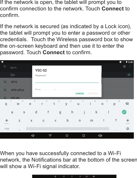 Page 21  Connecting To The InternetEnglishIf the network is open, the tablet will prompt you to conrm connection to the network. Touch Connect to conrm.If the network is secured (as indicated by a Lock icon), the tablet will prompt you to enter a password or other credentials.  Touch the Wireless password box to show the on-screen keyboard and then use it to enter the password. Touch Connect to conrm.When you have successfully connected to a Wi-Fi network, the Notications bar at the bottom of the screen will show a Wi-Fi signal indicator.