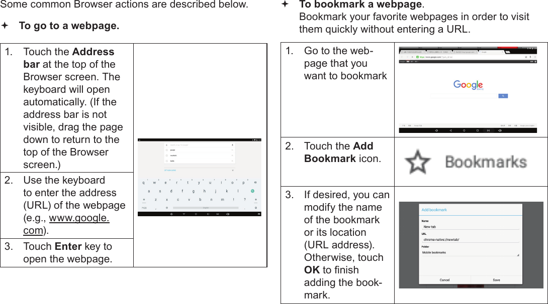 Page 23  Browsing The WebEnglishSome common Browser actions are described below.  To go to a webpage.1.  Touch the Address bar at the top of the Browser screen. The  keyboard will open automatically. (If the address bar is not visible, drag the page down to return to the top of the Browser screen.)2.  Use the keyboard to enter the address (URL) of the webpage (e.g., www.google.com).3.  Touch Enter key to open the webpage. To bookmark a webpage.  Bookmark your favorite webpages in order to visit them quickly without entering a URL.1.  Go to the web-page that you want to bookmark2.  Touch the Add Bookmark icon.3.  If desired, you can modify the name of the bookmark or its location (URL address). Otherwise, touch OK to nish adding the book-mark.